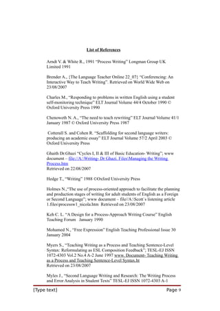 List of References
Arndt V. & White R., 1991 “Process Writing” Longman Group UK
Limited 1991
Brender A., {The Language Teacher Online 22_07} “Conferencing: An
Interactive Way to Teach Writing”. Retrieved on World Wide Web on
23/08/2007
Charles M., “Responding to problems in written English using a student
self-monitoring technique” ELT Journal Volume 44/4 October 1990 ©
Oxford University Press 1990
Chenoweth N. A., “The need to teach rewriting” ELT Journal Volume 41/1
January 1987 © Oxford University Press 1987
Cotterall S. and Cohen R. “Scaffolding for second language writers:
producing an academic essay” ELT Journal Volume 57/2 April 2003 ©
Oxford University Press
Ghaith Dr.Ghazi “Cycles I, II & III of Basic Education- Writing”; www
document – file://A:Writing- Dr Ghazi. FilesManaging the Writing
Process.htm
Retrieved on 22/08/2007
Hedge T., “Writing” 1988 ©Oxford University Press
Holmes N.,“The use of process-oriented approach to facilitate the planning
and production stages of writing for adult students of English as a Foreign
or Second Language”; www document – file//A:Scott`s listening article
1.filesprocessw1_nicola.htm Retrieved on 23/08/2007
Keh C. L. “A Design for a Process-Approach Writing Course” English
Teaching Forum January 1990
Mohamed N., “Free Expression” English Teaching Professional Issue 30
January 2004
Myers S., “Teaching Writing as a Process and Teaching Sentence-Level
Syntax: Reformulating as ESL Composition Feedback”; TESL-EJ ISSN
1072-4303 Vol.2 No.4 A-2 June 1997 www. Document- Teaching Writing
as a Process and Teaching Sentence-Level Syntax.ht
Retrieved on 23/08/2007
Myles J., “Second Language Writing and Research: The Writing Process
and Error Analysis in Student Texts” TESL-EJ ISSN 1072-4303 A-1
[Type text]

Page 9

 