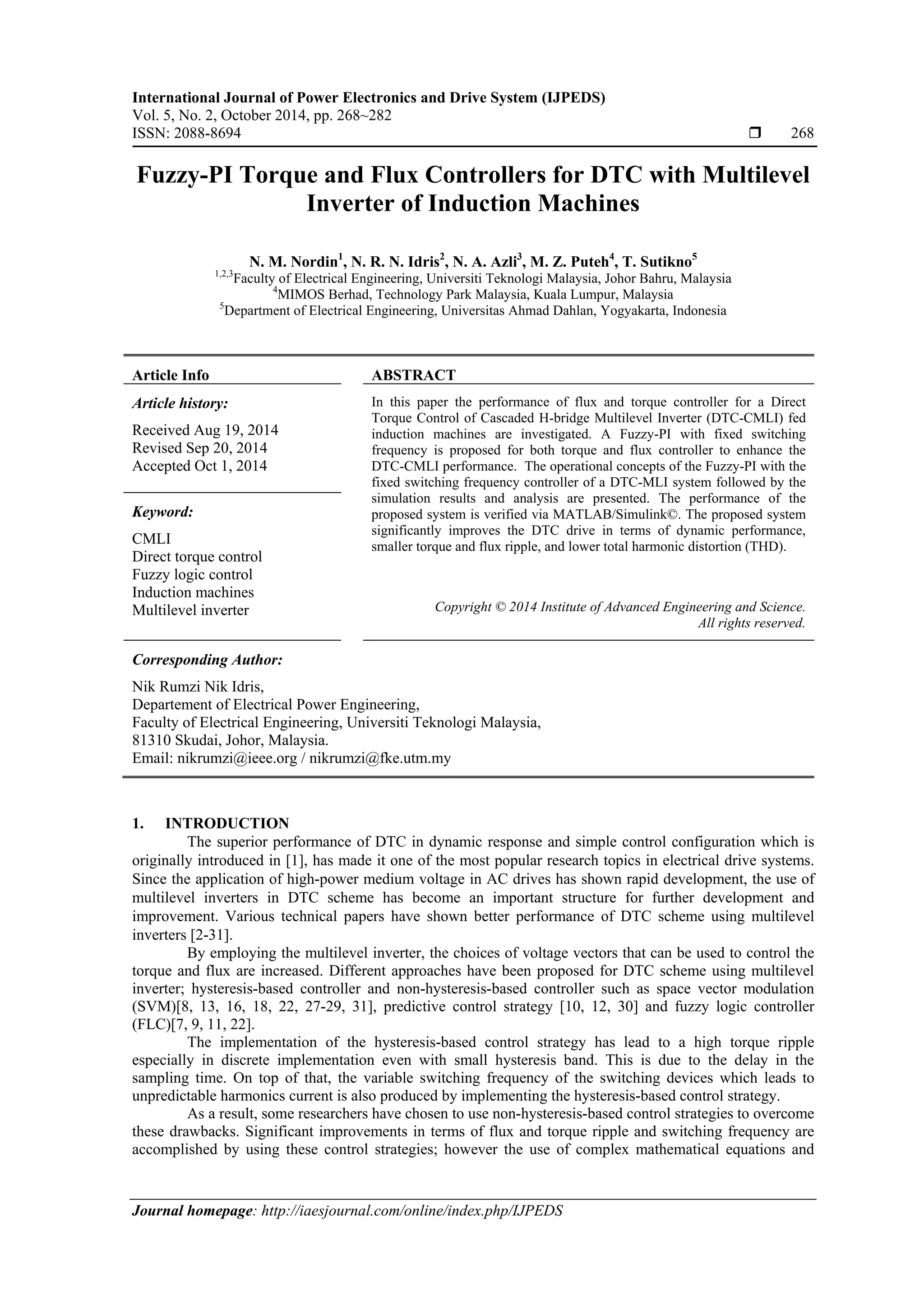 International Journal of Power Electronics and Drive System (IJPEDS)
Vol. 5, No. 2, October 2014, pp. 268~282
ISSN: 2088-8694  268
Journal homepage: http://iaesjournal.com/online/index.php/IJPEDS
Fuzzy-PI Torque and Flux Controllers for DTC with Multilevel
Inverter of Induction Machines
N. M. Nordin1
, N. R. N. Idris2
, N. A. Azli3
, M. Z. Puteh4
, T. Sutikno5
1,2,3
Faculty of Electrical Engineering, Universiti Teknologi Malaysia, Johor Bahru, Malaysia
4
MIMOS Berhad, Technology Park Malaysia, Kuala Lumpur, Malaysia
5
Department of Electrical Engineering, Universitas Ahmad Dahlan, Yogyakarta, Indonesia
Article Info ABSTRACT
Article history:
Received Aug 19, 2014
Revised Sep 20, 2014
Accepted Oct 1, 2014
In this paper the performance of flux and torque controller for a Direct
Torque Control of Cascaded H-bridge Multilevel Inverter (DTC-CMLI) fed
induction machines are investigated. A Fuzzy-PI with fixed switching
frequency is proposed for both torque and flux controller to enhance the
DTC-CMLI performance. The operational concepts of the Fuzzy-PI with the
fixed switching frequency controller of a DTC-MLI system followed by the
simulation results and analysis are presented. The performance of the
proposed system is verified via MATLAB/Simulink©. The proposed system
significantly improves the DTC drive in terms of dynamic performance,
smaller torque and flux ripple, and lower total harmonic distortion (THD).
Keyword:
CMLI
Direct torque control
Fuzzy logic control
Induction machines
Multilevel inverter Copyright © 2014 Institute of Advanced Engineering and Science.
All rights reserved.
Corresponding Author:
Nik Rumzi Nik Idris,
Departement of Electrical Power Engineering,
Faculty of Electrical Engineering, Universiti Teknologi Malaysia,
81310 Skudai, Johor, Malaysia.
Email: nikrumzi@ieee.org / nikrumzi@fke.utm.my
1. INTRODUCTION
The superior performance of DTC in dynamic response and simple control configuration which is
originally introduced in [1], has made it one of the most popular research topics in electrical drive systems.
Since the application of high-power medium voltage in AC drives has shown rapid development, the use of
multilevel inverters in DTC scheme has become an important structure for further development and
improvement. Various technical papers have shown better performance of DTC scheme using multilevel
inverters [2-31].
By employing the multilevel inverter, the choices of voltage vectors that can be used to control the
torque and flux are increased. Different approaches have been proposed for DTC scheme using multilevel
inverter; hysteresis-based controller and non-hysteresis-based controller such as space vector modulation
(SVM)[8, 13, 16, 18, 22, 27-29, 31], predictive control strategy [10, 12, 30] and fuzzy logic controller
(FLC)[7, 9, 11, 22].
The implementation of the hysteresis-based control strategy has lead to a high torque ripple
especially in discrete implementation even with small hysteresis band. This is due to the delay in the
sampling time. On top of that, the variable switching frequency of the switching devices which leads to
unpredictable harmonics current is also produced by implementing the hysteresis-based control strategy.
As a result, some researchers have chosen to use non-hysteresis-based control strategies to overcome
these drawbacks. Significant improvements in terms of flux and torque ripple and switching frequency are
accomplished by using these control strategies; however the use of complex mathematical equations and
 