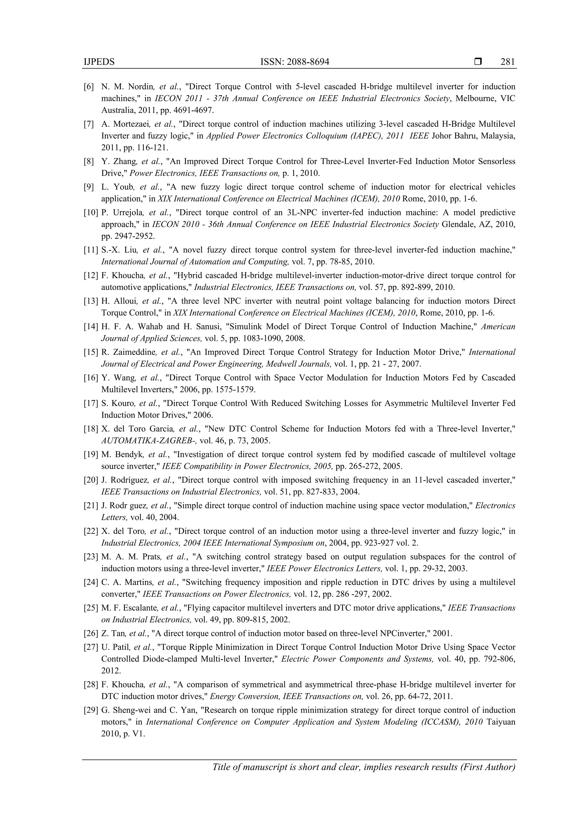 IJPEDS ISSN: 2088-8694 
Title of manuscript is short and clear, implies research results (First Author)
281
[6] N. M. Nordin, et al., "Direct Torque Control with 5-level cascaded H-bridge multilevel inverter for induction
machines," in IECON 2011 - 37th Annual Conference on IEEE Industrial Electronics Society, Melbourne, VIC
Australia, 2011, pp. 4691-4697.
[7] A. Mortezaei, et al., "Direct torque control of induction machines utilizing 3-level cascaded H-Bridge Multilevel
Inverter and fuzzy logic," in Applied Power Electronics Colloquium (IAPEC), 2011 IEEE Johor Bahru, Malaysia,
2011, pp. 116-121.
[8] Y. Zhang, et al., "An Improved Direct Torque Control for Three-Level Inverter-Fed Induction Motor Sensorless
Drive," Power Electronics, IEEE Transactions on, p. 1, 2010.
[9] L. Youb, et al., "A new fuzzy logic direct torque control scheme of induction motor for electrical vehicles
application," in XIX International Conference on Electrical Machines (ICEM), 2010 Rome, 2010, pp. 1-6.
[10] P. Urrejola, et al., "Direct torque control of an 3L-NPC inverter-fed induction machine: A model predictive
approach," in IECON 2010 - 36th Annual Conference on IEEE Industrial Electronics Society Glendale, AZ, 2010,
pp. 2947-2952.
[11] S.-X. Liu, et al., "A novel fuzzy direct torque control system for three-level inverter-fed induction machine,"
International Journal of Automation and Computing, vol. 7, pp. 78-85, 2010.
[12] F. Khoucha, et al., "Hybrid cascaded H-bridge multilevel-inverter induction-motor-drive direct torque control for
automotive applications," Industrial Electronics, IEEE Transactions on, vol. 57, pp. 892-899, 2010.
[13] H. Alloui, et al., "A three level NPC inverter with neutral point voltage balancing for induction motors Direct
Torque Control," in XIX International Conference on Electrical Machines (ICEM), 2010, Rome, 2010, pp. 1-6.
[14] H. F. A. Wahab and H. Sanusi, "Simulink Model of Direct Torque Control of Induction Machine," American
Journal of Applied Sciences, vol. 5, pp. 1083-1090, 2008.
[15] R. Zaimeddine, et al., "An Improved Direct Torque Control Strategy for Induction Motor Drive," International
Journal of Electrical and Power Engineering, Medwell Journals, vol. 1, pp. 21 - 27, 2007.
[16] Y. Wang, et al., "Direct Torque Control with Space Vector Modulation for Induction Motors Fed by Cascaded
Multilevel Inverters," 2006, pp. 1575-1579.
[17] S. Kouro, et al., "Direct Torque Control With Reduced Switching Losses for Asymmetric Multilevel Inverter Fed
Induction Motor Drives," 2006.
[18] X. del Toro Garcia, et al., "New DTC Control Scheme for Induction Motors fed with a Three-level Inverter,"
AUTOMATIKA-ZAGREB-, vol. 46, p. 73, 2005.
[19] M. Bendyk, et al., "Investigation of direct torque control system fed by modified cascade of multilevel voltage
source inverter," IEEE Compatibility in Power Electronics, 2005, pp. 265-272, 2005.
[20] J. Rodríguez, et al., "Direct torque control with imposed switching frequency in an 11-level cascaded inverter,"
IEEE Transactions on Industrial Electronics, vol. 51, pp. 827-833, 2004.
[21] J. Rodr guez, et al., "Simple direct torque control of induction machine using space vector modulation," Electronics
Letters, vol. 40, 2004.
[22] X. del Toro, et al., "Direct torque control of an induction motor using a three-level inverter and fuzzy logic," in
Industrial Electronics, 2004 IEEE International Symposium on, 2004, pp. 923-927 vol. 2.
[23] M. A. M. Prats, et al., "A switching control strategy based on output regulation subspaces for the control of
induction motors using a three-level inverter," IEEE Power Electronics Letters, vol. 1, pp. 29-32, 2003.
[24] C. A. Martins, et al., "Switching frequency imposition and ripple reduction in DTC drives by using a multilevel
converter," IEEE Transactions on Power Electronics, vol. 12, pp. 286 -297, 2002.
[25] M. F. Escalante, et al., "Flying capacitor multilevel inverters and DTC motor drive applications," IEEE Transactions
on Industrial Electronics, vol. 49, pp. 809-815, 2002.
[26] Z. Tan, et al., "A direct torque control of induction motor based on three-level NPCinverter," 2001.
[27] U. Patil, et al., "Torque Ripple Minimization in Direct Torque Control Induction Motor Drive Using Space Vector
Controlled Diode-clamped Multi-level Inverter," Electric Power Components and Systems, vol. 40, pp. 792-806,
2012.
[28] F. Khoucha, et al., "A comparison of symmetrical and asymmetrical three-phase H-bridge multilevel inverter for
DTC induction motor drives," Energy Conversion, IEEE Transactions on, vol. 26, pp. 64-72, 2011.
[29] G. Sheng-wei and C. Yan, "Research on torque ripple minimization strategy for direct torque control of induction
motors," in International Conference on Computer Application and System Modeling (ICCASM), 2010 Taiyuan
2010, p. V1.
 