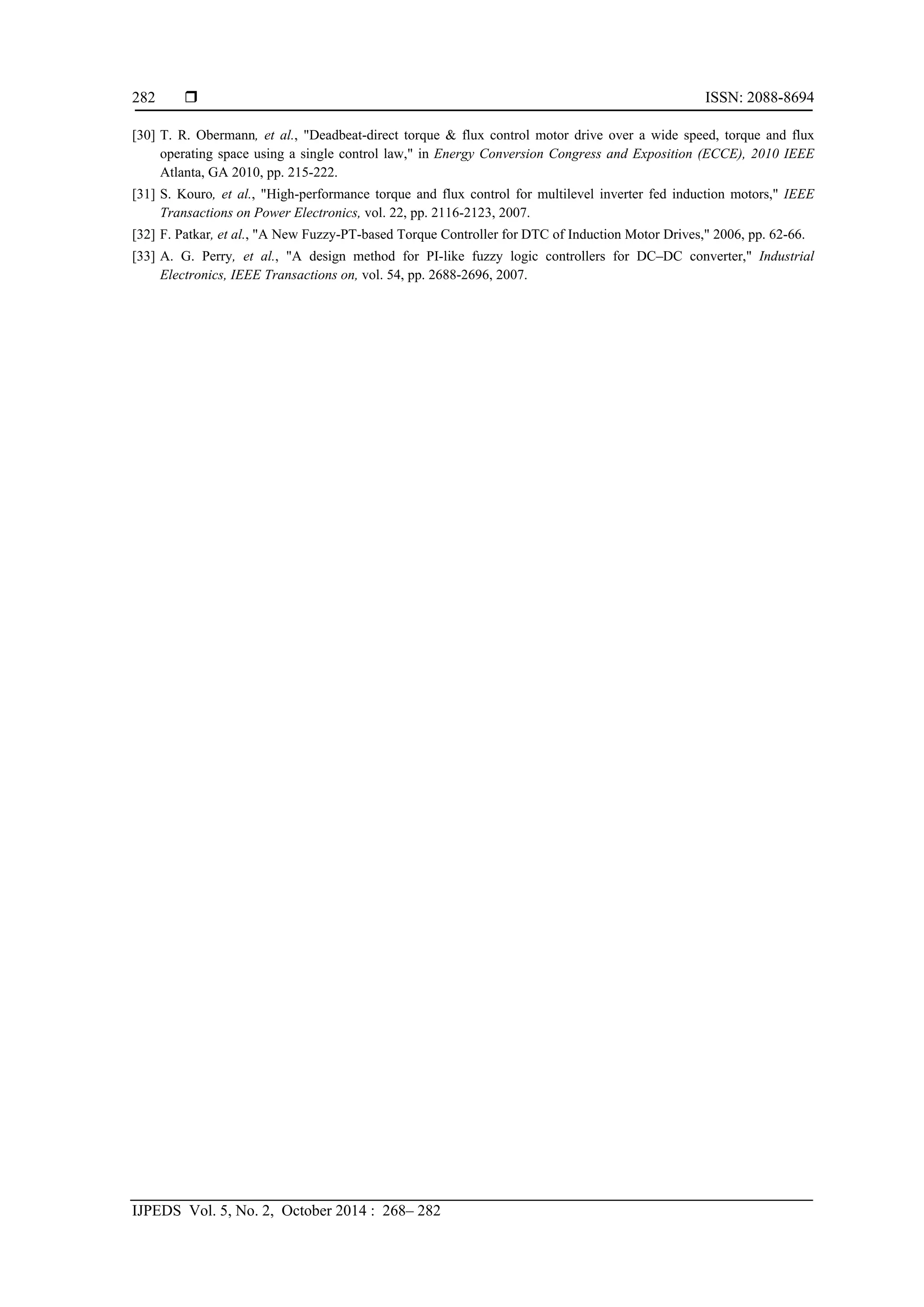 ISSN: 2088-8694
IJPEDS Vol. 5, No. 2, October 2014 : 268– 282
282
[30] T. R. Obermann, et al., "Deadbeat-direct torque & flux control motor drive over a wide speed, torque and flux
operating space using a single control law," in Energy Conversion Congress and Exposition (ECCE), 2010 IEEE
Atlanta, GA 2010, pp. 215-222.
[31] S. Kouro, et al., "High-performance torque and flux control for multilevel inverter fed induction motors," IEEE
Transactions on Power Electronics, vol. 22, pp. 2116-2123, 2007.
[32] F. Patkar, et al., "A New Fuzzy-PT-based Torque Controller for DTC of Induction Motor Drives," 2006, pp. 62-66.
[33] A. G. Perry, et al., "A design method for PI-like fuzzy logic controllers for DC–DC converter," Industrial
Electronics, IEEE Transactions on, vol. 54, pp. 2688-2696, 2007.
 