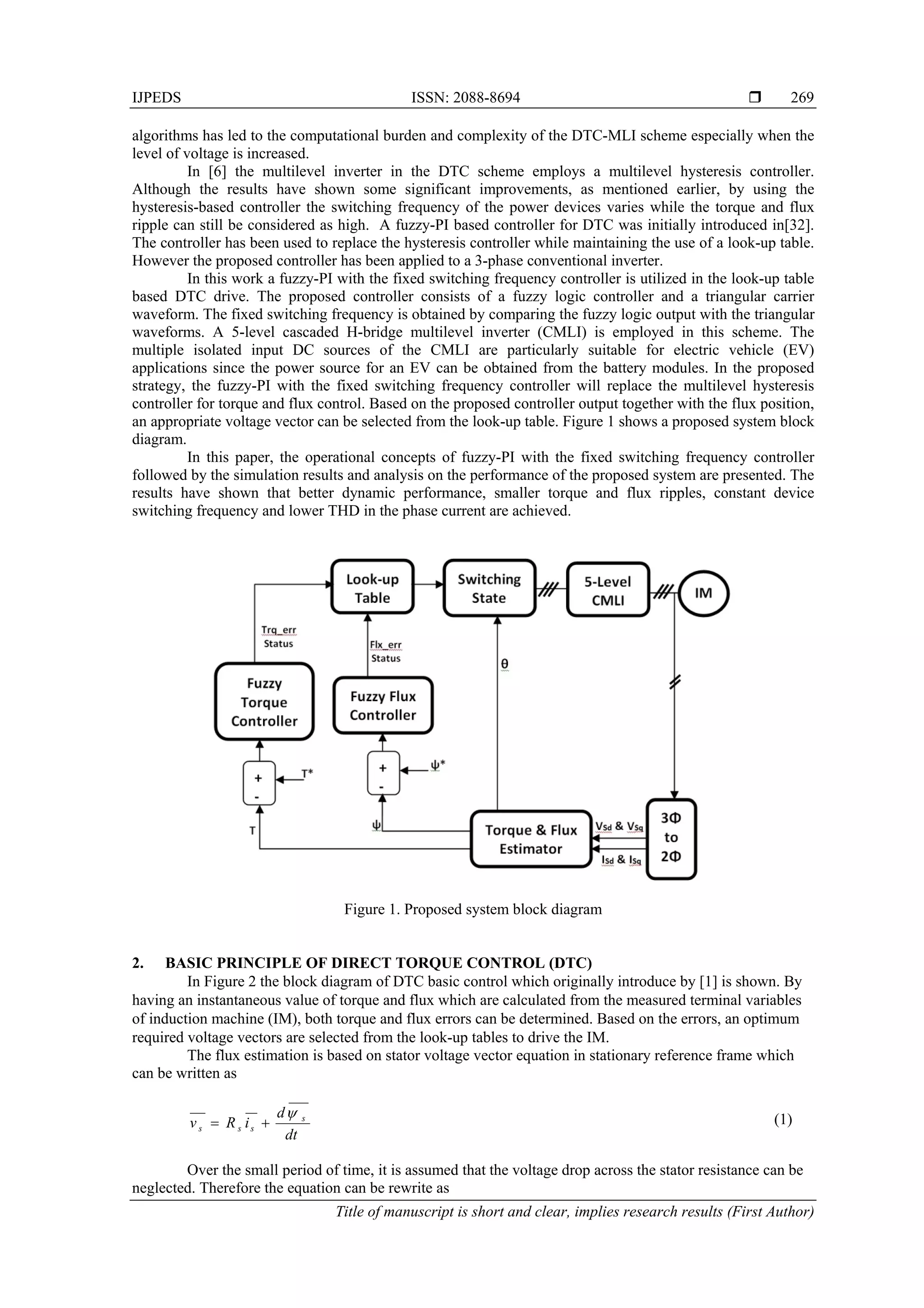 IJPEDS ISSN: 2088-8694 
Title of manuscript is short and clear, implies research results (First Author)
269
algorithms has led to the computational burden and complexity of the DTC-MLI scheme especially when the
level of voltage is increased.
In [6] the multilevel inverter in the DTC scheme employs a multilevel hysteresis controller.
Although the results have shown some significant improvements, as mentioned earlier, by using the
hysteresis-based controller the switching frequency of the power devices varies while the torque and flux
ripple can still be considered as high. A fuzzy-PI based controller for DTC was initially introduced in[32].
The controller has been used to replace the hysteresis controller while maintaining the use of a look-up table.
However the proposed controller has been applied to a 3-phase conventional inverter.
In this work a fuzzy-PI with the fixed switching frequency controller is utilized in the look-up table
based DTC drive. The proposed controller consists of a fuzzy logic controller and a triangular carrier
waveform. The fixed switching frequency is obtained by comparing the fuzzy logic output with the triangular
waveforms. A 5-level cascaded H-bridge multilevel inverter (CMLI) is employed in this scheme. The
multiple isolated input DC sources of the CMLI are particularly suitable for electric vehicle (EV)
applications since the power source for an EV can be obtained from the battery modules. In the proposed
strategy, the fuzzy-PI with the fixed switching frequency controller will replace the multilevel hysteresis
controller for torque and flux control. Based on the proposed controller output together with the flux position,
an appropriate voltage vector can be selected from the look-up table. Figure 1 shows a proposed system block
diagram.
In this paper, the operational concepts of fuzzy-PI with the fixed switching frequency controller
followed by the simulation results and analysis on the performance of the proposed system are presented. The
results have shown that better dynamic performance, smaller torque and flux ripples, constant device
switching frequency and lower THD in the phase current are achieved.
Figure 1. Proposed system block diagram
2. BASIC PRINCIPLE OF DIRECT TORQUE CONTROL (DTC)
In Figure 2 the block diagram of DTC basic control which originally introduce by [1] is shown. By
having an instantaneous value of torque and flux which are calculated from the measured terminal variables
of induction machine (IM), both torque and flux errors can be determined. Based on the errors, an optimum
required voltage vectors are selected from the look-up tables to drive the IM.
The flux estimation is based on stator voltage vector equation in stationary reference frame which
can be written as
dt
d
iRv s
sss

 (1)
Over the small period of time, it is assumed that the voltage drop across the stator resistance can be
neglected. Therefore the equation can be rewrite as
 