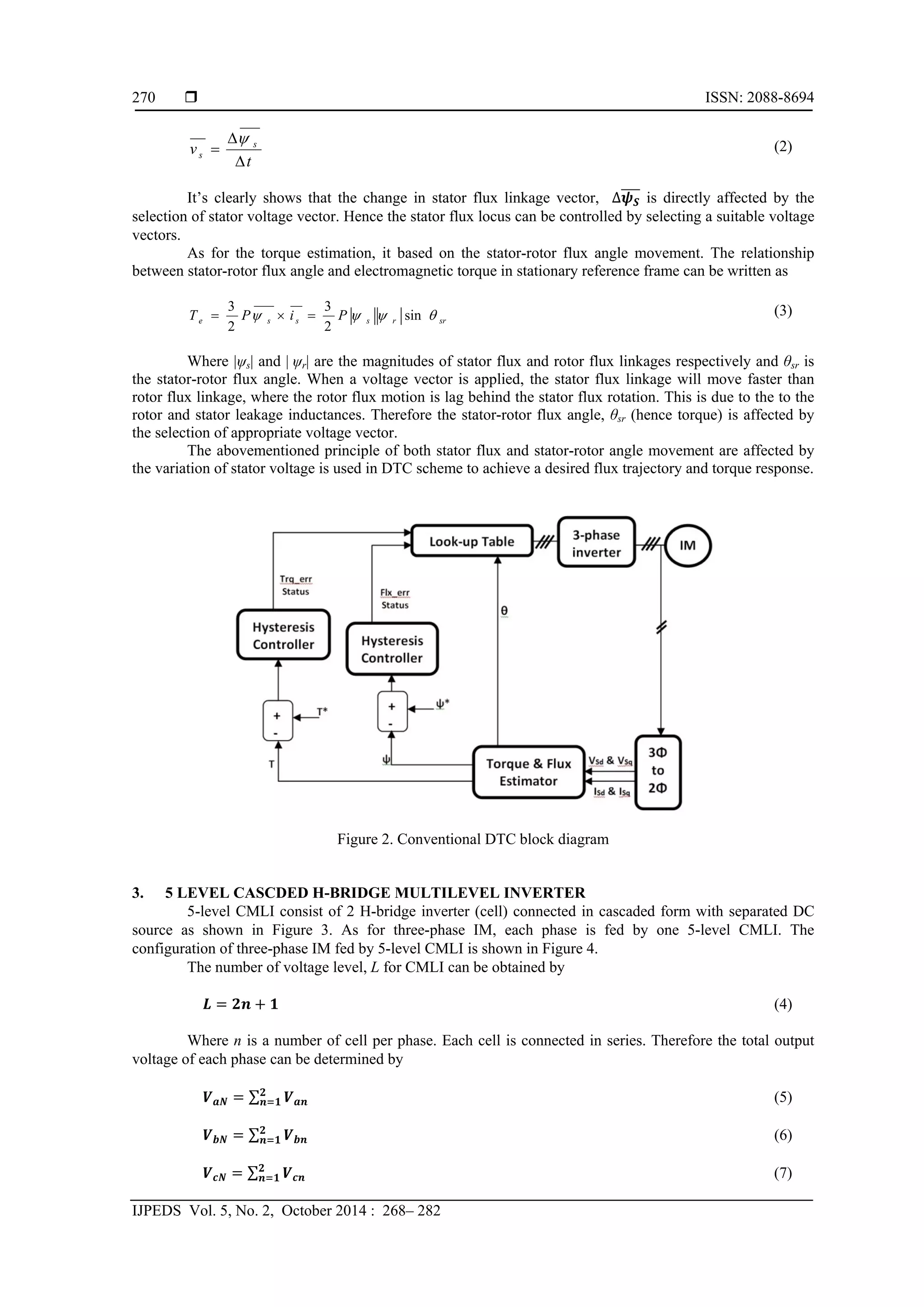 ISSN: 2088-8694
IJPEDS Vol. 5, No. 2, October 2014 : 268– 282
270
t
v s
s



 (2)
It’s clearly shows that the change in stator flux linkage vector, ∆ is directly affected by the
selection of stator voltage vector. Hence the stator flux locus can be controlled by selecting a suitable voltage
vectors.
As for the torque estimation, it based on the stator-rotor flux angle movement. The relationship
between stator-rotor flux angle and electromagnetic torque in stationary reference frame can be written as
srrssse PiPT  sin
2
3
2
3
 (3)
Where |ψs| and | ψr| are the magnitudes of stator flux and rotor flux linkages respectively and θsr is
the stator-rotor flux angle. When a voltage vector is applied, the stator flux linkage will move faster than
rotor flux linkage, where the rotor flux motion is lag behind the stator flux rotation. This is due to the to the
rotor and stator leakage inductances. Therefore the stator-rotor flux angle, θsr (hence torque) is affected by
the selection of appropriate voltage vector.
The abovementioned principle of both stator flux and stator-rotor angle movement are affected by
the variation of stator voltage is used in DTC scheme to achieve a desired flux trajectory and torque response.
Figure 2. Conventional DTC block diagram
3. 5 LEVEL CASCDED H-BRIDGE MULTILEVEL INVERTER
5-level CMLI consist of 2 H-bridge inverter (cell) connected in cascaded form with separated DC
source as shown in Figure 3. As for three-phase IM, each phase is fed by one 5-level CMLI. The
configuration of three-phase IM fed by 5-level CMLI is shown in Figure 4.
The number of voltage level, L for CMLI can be obtained by
(4)
Where n is a number of cell per phase. Each cell is connected in series. Therefore the total output
voltage of each phase can be determined by
∑ (5)
∑ (6)
∑ (7)
 