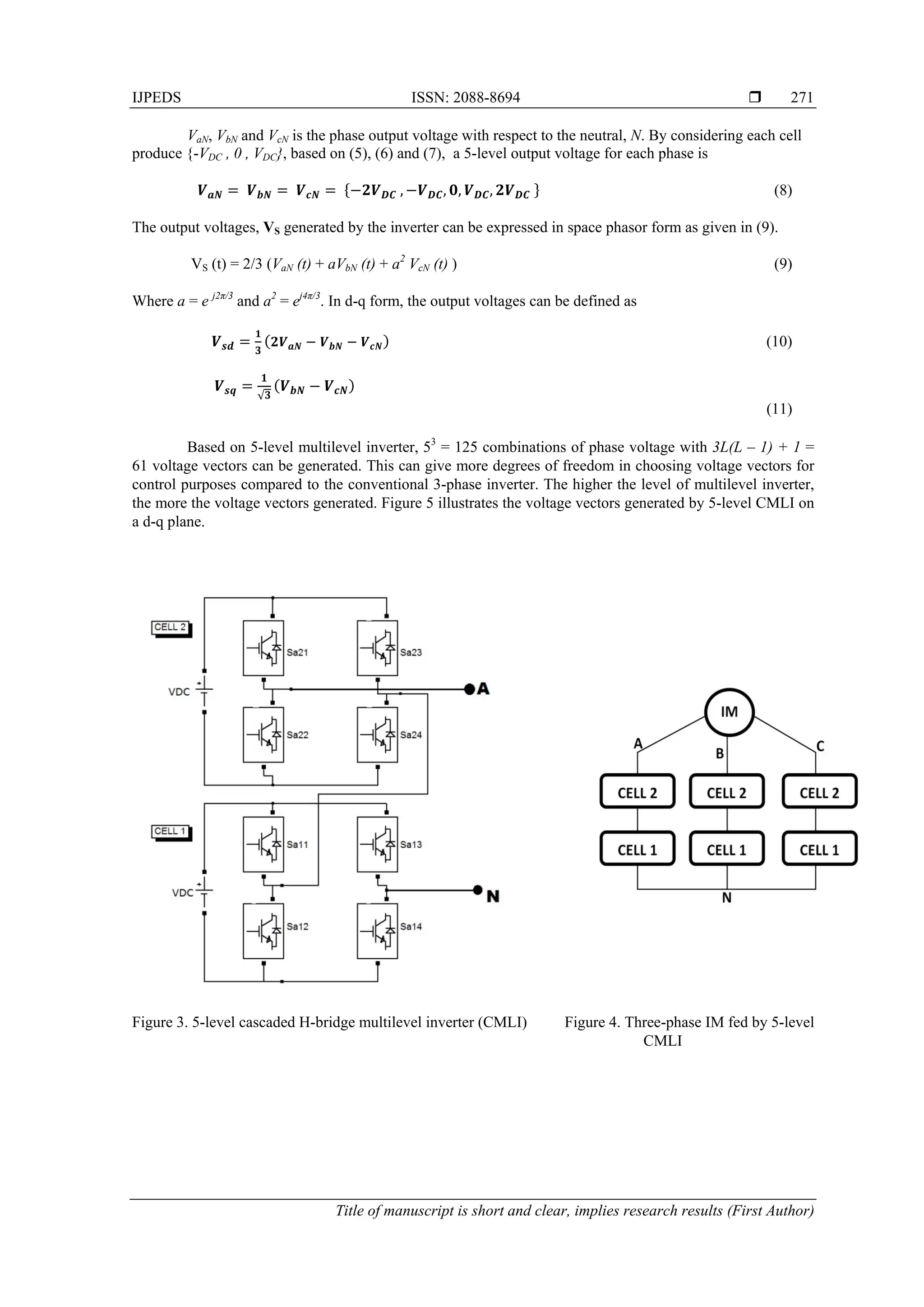 IJPEDS ISSN: 2088-8694 
Title of manuscript is short and clear, implies research results (First Author)
271
VaN, VbN and VcN is the phase output voltage with respect to the neutral, N. By considering each cell
produce {-VDC , 0 , VDC}, based on (5), (6) and (7), a 5-level output voltage for each phase is
           , , , ,   (8)
The output voltages, VS generated by the inverter can be expressed in space phasor form as given in (9).
VS (t) = 2/3 (VaN (t) + aVbN (t) + a2
VcN (t) ) (9)
Where a = e j2π/3
and a2
= ej4π/3
. In d-q form, the output voltages can be defined as
(10)
√
(11)
Based on 5-level multilevel inverter, 53
= 125 combinations of phase voltage with 3L(L – 1) + 1 =
61 voltage vectors can be generated. This can give more degrees of freedom in choosing voltage vectors for
control purposes compared to the conventional 3-phase inverter. The higher the level of multilevel inverter,
the more the voltage vectors generated. Figure 5 illustrates the voltage vectors generated by 5-level CMLI on
a d-q plane.
Figure 3. 5-level cascaded H-bridge multilevel inverter (CMLI) Figure 4. Three-phase IM fed by 5-level
CMLI
 