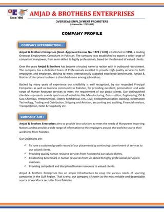 AMJAD & BROTHERS ENTERPRISES
OVERSEAS EMPLOYMENT PROMOTERS
(License No. 1723/LHR)
COMPANY PROFILE
Amjad & Brothers Enterprises [Govt. Approved License No. 1723 / LHR] established in 1996, a leading
Overseas Employment Consultant in Pakistan. The company was established to export a wide range of
competent manpower, from semi-skilled to highly professionals, based on the demand of valued clients.
Over the years Amjad & Brothers has become a trusted name to reckon with in outbound recruitment.
The company has a dedicated team of Professionals excelled to provide high quality services to both
employees and employers, striving to meet internationally accepted excellence benchmarks. Amjad &
Brothers Enterprises has been a cherished name among job seekers.
Backed by many years of experience our credibility is well recognized, by our respected Principal
Companies as well as business community in Pakistan, for providing excellent, personalized and wide
range of Human Resource services to meet the requirement of our global clients. Our distinguished
clientele represents a wide spectrum of industries like Manufacturing, Construction, Engineering, Oil &
Gas, Chemical, Petrochemical, Electro-Mechanical, EPC, Civil, Telecommunication, Banking, Information
Technology, Trading and Distribution, Shipping and Aviation, accounting and auditing, Financial services,
Transportation, Hotel & Hospitality etc.
COMPANY AIM
Amjad & Brothers Enterprises aims to provide best solutions to meet the needs of Manpower importing
Nations and to provide a wide range of information to the employers around the world to source their
workforce from Pakistan.
Our Objectives are:
 To have a sustained growth record of our placements by continuing commitment of services to
our valued clients.
 Providing quality human resource services from Pakistan to our valued clients.
 Establishing benchmark in human resources from un-skilled to highly professional persons in
overseas.
 Providing competent and disciplined human resources to valued clients.
Amjad & Brothers Enterprises has an ample infrastructure to coup the various needs of sourcing
companies in the Gulf Region. That is why, our company is known as the most reliable and dependable
source of workforce recruiter from Pakistan.
COMPANY AIM :
COMPANY INTRODUCTION :
 
