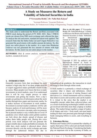 International Journal of Trend in Scientific Research and Development (IJTSRD)
Volume 6 Issue 1, November-December 2021 Available Online: www.ijtsrd.com e-ISSN: 2456 – 6470
@ IJTSRD | Unique Paper ID – IJTSRD47966 | Volume – 6 | Issue – 1 | Nov-Dec 2021 Page 1136
A Study on Measures the Return and
Volatility of Selected Securities in India
P Viswanatha Reddy1
, Dr. Nalla Bala Kalyan2
1
Assistant Professor, 2
Associate Professor,
1,2
Department of Management Studies, Sri Venkateswara College of Engineering, Tirupati, Andhra Pradesh, India
ABSTRACT
The study aims to understand the Return and Risk associated with
FMCG stock during the period of FY 2020- 2021. Here 3 FMCG
stocks are chosen from NSE stock exchange and collected the data.
To analyze the risk and return, standard deviation tools applied. The
research finds that the Dabur India Ltd and Colgate Palmolive was
generated the good returns with smaller amount deviations. So, this
stock was safest players in the market. At a same time Hindustan
Unilever was not generated the less amount of returns with high
deviations. So this stock was not safest player in the market.
KEYWORDS: Risk & return analysis, technical analysis, stock
markets, standard deviation
How to cite this paper: P Viswanatha
Reddy | Dr. Nalla Bala Kalyan "A Study
on Measures the Return and Volatility of
Selected Securities in India" Published
in International
Journal of Trend in
Scientific Research
and Development
(ijtsrd), ISSN: 2456-
6470, Volume-6 |
Issue-1, December
2021, pp.1136-
1141, URL:
www.ijtsrd.com/papers/ijtsrd47966.pdf
Copyright © 2021 by author(s) and
International Journal of Trend in
Scientific Research and Development
Journal. This is an
Open Access article
distributed under the
terms of the Creative Commons
Attribution License (CC BY 4.0)
(http://creativecommons.org/licenses/by/4.0)
1. INTRODUCTION
Generally investors feels that investment in stock
markets is high risky but if we done proper analysis
or expert suggestion makes profitable returns to the
investors. Many people won’t know the how to make
investments in stock markets, once if we understand
then it will be very simple process to make
investments and getting the returns. Now a day’s
people are getting lots of information about the stock
market through news paper and electronic media. So
it makes increase of investment in stock markets.
Investment in normal market conditions will be safe
because analysis of stock performance will be more
predictable. So investors can make safer investments
but at present market is very volatile due to Covid 19
pandemic crisis which makes entire global countries
are lock down due drastic spread of disease and
makes them lakhs people sick. During this crisis
period, even stock analysis will not generate the
proper reliable data to make profitable investments. In
older days stock market is physical place where
investors directly visit the stock exchange and trade
through the authorized brokers but due to
technological up gradation, the transaction in stock
exchange is done through online mode.
A stock market is a primarily a virtual exchange of
securities (that is shares and debentures, which
companies use as a means of raising finance) and
derivatives (i.e. virtual instruments such as contracts
that relate to assets and securities and can be traded).
It is virtual in the sense that the market is an
intangible concept, rather than a physical place, and
as a result of advancing technologies striders can now
get involved with little more than a laptop or mobile
phone. The market brings together a range of traders
of all shapes and sizes – from small, one-man bands
trading for their own personal gains through to hedge
funds managing billion in assets, and everything in
between.
2. Literature Review
William and Vimala (2015) examined the volatility of
equity share price of five select private banks listed in
the National Stock Exchange. Considering that banks
play an important role in the economy of India, an
IJTSRD47966
 