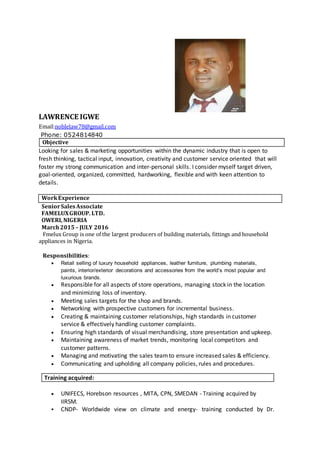 LAWRENCE IGWE
Email:noblelaw78@gmail.com
Phone: 0524814840
Objective
Looking for sales & marketing opportunities within the dynamic industry that is open to
fresh thinking, tactical input, innovation, creativity and customer service oriented that will
foster my strong communication and inter-personal skills. I consider myself target driven,
goal-oriented, organized, committed, hardworking, flexible and with keen attention to
details.
WorkExperience
SeniorSalesAssociate
FAMELUXGROUP. LTD.
OWERI, NIGERIA
March2015 – JULY 2016
Fmelux Group is one of the largest producers of building materials, fittings and household
appliances in Nigeria.
Responsibilities:
 Retail selling of luxury household appliances, leather furniture, plumbing materials,
paints, interior/exterior decorations and accessories from the world’s most popular and
luxurious brands.
 Responsible for all aspects of store operations, managing stock in the location
and minimizing loss of inventory.
 Meeting sales targets for the shop and brands.
 Networking with prospective customers for incremental business.
 Creating & maintaining customer relationships, high standards in customer
service & effectively handling customer complaints.
 Ensuring high standards of visual merchandising, store presentation and upkeep.
 Maintaining awareness of market trends, monitoring local competitors and
customer patterns.
 Managing and motivating the sales teamto ensure increased sales & efficiency.
 Communicating and upholding all company policies, rules and procedures.
Training acquired:
 UNIFECS, Horebson resources , MITA, CPN, SMEDAN - Training acquired by
IIRSM.
 CNDP- Worldwide view on climate and energy- training conducted by Dr.
 