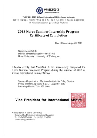 연세대학교 국제처 Office of International Affairs, Yonsei University
120-749 서울특별시 서대문구 연세로 50 ㅣ Tel : (82-2) 2123-3988 l Fax : (82-2) 2123-8706
50 Yonsei-ro Seodaemun-gu, Seoul 120-749, Korea
	
	
2013	Korea	Summer	Internship	Program	
Certificate	of	Completion	
Date of Issue: August 8, 2013
Name : MoonSuk Ji
Date of Birth(mm/dd/yyyy): 04/16/1993
Home University : University of Washington
I hereby certify that MoonSuk Ji has successfully completed the
Korea Summer Internship Program during the summer of 2013 at
Yonsei International Summer School.
Sponsor Organization : The Asan Institute for Policy Studies
Period of Internship : July 2, 2013~ August 8, 2013
Internship Hours : Total 120 Hours
Vice President for International Affairs
[Contact person at Yonsei University]
Dongran Cho, Division of International Education
Tel (82-2) 2123-3988 Fax (82-2) 2123-8706
E-mail iedu@yonsei.ac.kr
 