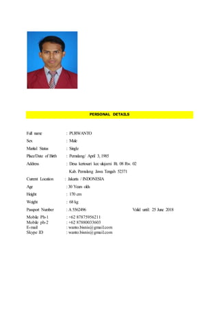PERSONAL DETAILS
Full name : PURWANTO
Sex : Male
Marital Status : Single
Place/Date of Birth : Pemalang/ April 3, 1985
Address : Desa kertosari kec ulujami Rt. 08 Rw. 02
Kab. Pemalang Jawa Tengah 52371
Current Location : Jakarta / INDONESIA
Age : 30 Years olds
Height : 170 cm
Weight : 68 kg
Passport Number : A 5562496 Valid until: 25 June 2018
Mobile Ph-1 : +62 87875956211
Mobile ph-2 : +62 87880033603
E-mail : wanto.bisnis@gmail.com
Skype ID : wanto.bisnis@gmail.com
 