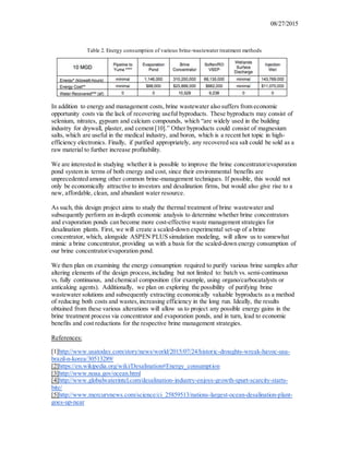 08/27/2015
Table 2. Energy consumption of various brine-wastewater treatment methods
In addition to energy and management costs, brine wastewater also suffers from economic
opportunity costs via the lack of recovering useful byproducts. These byproducts may consist of
selenium, nitrates, gypsum and calcium compounds, which “are widely used in the building
industry for drywall, plaster, and cement [10].” Other byproducts could consist of magnesium
salts, which are useful in the medical industry, and boron, which is a recent hot topic in high-
efficiency electronics. Finally, if purified appropriately, any recovered sea salt could be sold as a
raw material to further increase profitability.
We are interested in studying whether it is possible to improve the brine concentrator/evaporation
pond system in terms of both energy and cost, since their environmental benefits are
unprecedented among other common brine-management techniques. If possible, this would not
only be economically attractive to investors and desalination firms, but would also give rise to a
new, affordable, clean, and abundant water resource.
As such, this design project aims to study the thermal treatment of brine wastewater and
subsequently perform an in-depth economic analysis to determine whether brine concentrators
and evaporation ponds can become more cost-effective waste management strategies for
desalination plants. First, we will create a scaled-down experimental set-up of a brine
concentrator, which, alongside ASPEN PLUS simulation modeling, will allow us to somewhat
mimic a brine concentrator, providing us with a basis for the scaled-down energy consumption of
our brine concentrator/evaporation pond.
We then plan on examining the energy consumption required to purify various brine samples after
altering elements of the design process,including but not limited to: batch vs. semi-continuous
vs. fully continuous, and chemical composition (for example, using organo/carbocatalysts or
anticaking agents). Additionally, we plan on exploring the possibility of purifying brine
wastewater solutions and subsequently extracting economically valuable byproducts as a method
of reducing both costs and wastes,increasing efficiency in the long run. Ideally, the results
obtained from these various alterations will allow us to project any possible energy gains in the
brine treatment process via concentrator and evaporation ponds, and in turn, lead to economic
benefits and cost reductions for the respective brine management strategies.
References:
[1]http://www.usatoday.com/story/news/world/2015/07/24/historic-droughts-wreak-havoc-usa-
brazil-n-korea/30513289/
[2]https://en.wikipedia.org/wiki/Desalination#Energy_consumption
[3]http://www.noaa.gov/ocean.html
[4]http://www.globalwaterintel.com/desalination-industry-enjoys-growth-spurt-scarcity-starts-
bite/
[5]http://www.mercurynews.com/science/ci_25859513/nations-largest-ocean-desalination-plant-
goes-up-near
 