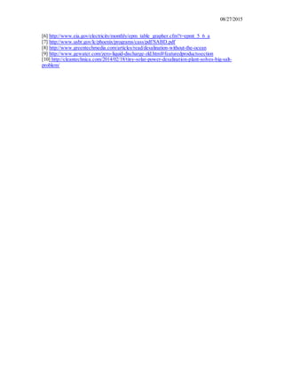 08/27/2015
[6] http://www.eia.gov/electricity/monthly/epm_table_grapher.cfm?t=epmt_5_6_a
[7] http://www.usbr.gov/lc/phoenix/programs/cass/pdf/SABD.pdf
[8] http://www.greentechmedia.com/articles/read/desalination-without-the-ocean
[9] http://www.gewater.com/zero-liquid-discharge-zld.html#featuredproductssection
[10] http://cleantechnica.com/2014/02/18/tiny-solar-power-desalination-plant-solves-big-salt-
problem/
 
