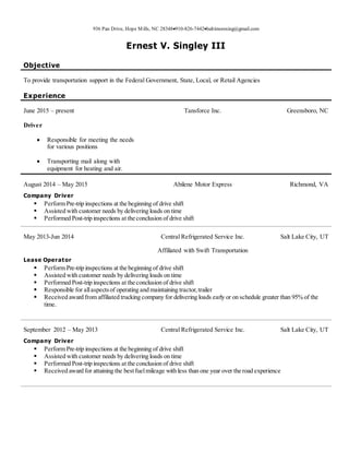936 Pan Drive, Hope Mills, NC 28348910-826-7442baltimoresing@gmail.com
Ernest V. Singley III
Objective
To provide transportation support in the Federal Government, State, Local, or Retail Agencies
Experience
June 2015 – present
Driver
 Responsible for meeting the needs
for various positions
 Transporting mail along with
equipment for heating and air.
Tansforce Inc. Greensboro, NC
August 2014 – May 2015 Abilene Motor Express Richmond, VA
Company Driver
 Perform Pre-trip inspections at the beginning of drive shift
 Assisted with customer needs by delivering loads on time
 Performed Post-trip inspections at the conclusion of drive shift
May 2013-Jun 2014 Central Refrigerated Service Inc.
Affiliated with Swift Transportation
Salt Lake City, UT
Lease Operator
 Perform Pre-trip inspections at the beginning of drive shift
 Assisted with customer needs by delivering loads on time
 Performed Post-trip inspections at the conclusion of drive shift
 Responsible for allaspectsof operating and maintaining tractor,trailer
 Received award from affiliated trucking company for delivering loads early or on schedule greater than 95% of the
time.
September 2012 – May 2013 Central Refrigerated Service Inc. Salt Lake City, UT
Company Driver
 Perform Pre-trip inspections at the beginning of drive shift
 Assisted with customer needs by delivering loads on time
 Performed Post-trip inspections at the conclusion of drive shift
 Received award for attaining the bestfuelmileage with less than one year over the road experience
 