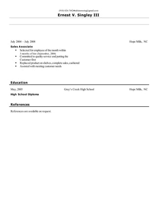 (910) 826-7442baltimoresing@gmail.com
Ernest V. Singley III
July 2004 – July 2008 Hope Mills, NC
Sales A ssociate
 Selected foremployee of the month within
3 months of hire (September, 2004)
 Committed to quality service and putting the
Customer first
 Replaced product on shelves,complete sales,cashiered
 Assisted with meeting customer needs
Education
May, 2005 Gray’s Creek High School Hope Mills, NC
High School Diploma
References
References are available on request.
 