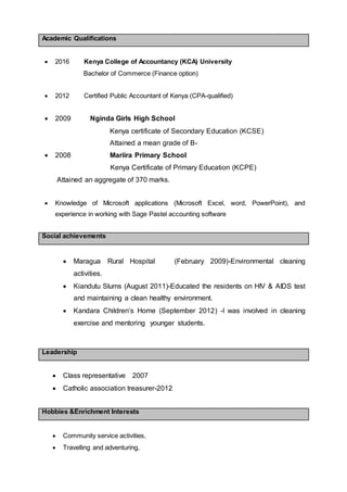 Academic Qualifications
 2016 Kenya College of Accountancy (KCA) University
Bachelor of Commerce (Finance option)
 2012 Certified Public Accountant of Kenya (CPA-qualified)
 2009 Nginda Girls High School
Kenya certificate of Secondary Education (KCSE)
Attained a mean grade of B-
 2008 Mariira Primary School
Kenya Certificate of Primary Education (KCPE)
Attained an aggregate of 370 marks.
 Knowledge of Microsoft applications (Microsoft Excel, word, PowerPoint), and
experience in working with Sage Pastel accounting software
Social achievements
 Maragua Rural Hospital (February 2009)-Environmental cleaning
activities.
 Kiandutu Slums (August 2011)-Educated the residents on HIV & AIDS test
and maintaining a clean healthy environment.
 Kandara Children’s Home (September 2012) -I was involved in cleaning
exercise and mentoring younger students.
Leadership
 Class representative 2007
 Catholic association treasurer-2012
Hobbies &Enrichment Interests
 Community service activities,
 Travelling and adventuring,
 