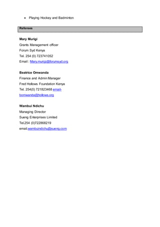  Playing Hockey and Badminton
Referees
Mary Murigi
Grants Management officer
Forum Syd Kenya
Tel. 254 (0) 723741052
Email : Mary.murigi@forumsyd.org
Beatrice Omwanda
Finance and Admin Manager
Fred Hollows Foundation Kenya
Tel. 254(0) 721823468 email-
bomwanda@hollows.org
Wambui Ndichu
Managing Director
Sueng Enterprises Limited
Tel.254 (0)722868219
email.wambuindichu@sueng.com
 