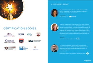 CERTIFICATION BODIES
CUSTOMERS SPEAK
The interactive sessions where we could interact with the
trainers were great. The curriculum was well-organized,
and the course videos were amazing.
Pinda Bazley
Site Analytics Lead |
The systems in place for training along with the course
content modules were of the highest standards- the team
beneﬁtted a lot from this training, we will surely look to
work again together
Kiril Pamporov
BP Account Capacity and Availability Management Lead |
I was able to apply what I had learned on the Web Analytics
course to close the prospect on a $496,000 digital-marketing
services contract (annual). The client knows every decision we
make is data-driven and the transparency of our reporting is
what they say they love about working with my team. One of
my team members has enrolled in the web analytics course this
spring, and we’ve already assigned him a client to use for his
ﬁnal project.
Julie Perry
Digital Marketing Service Director |
 