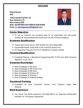 RESUME
RakeshKumar
Add-
NehruGardenGali No.-10
Near NoidaSec-55
Khora Colony GZB.
Mob: 8010079407,9557789074,9536764396
Email- er.rakeshgangwar201@gmail.com
Carrier Objective:
 To use my technical and innovative skills for my organization and self growth
handling the responsibilities best owned upon me with sincerity & Diligence.
Academic Qualification:
 Passed High School 2nd div. With 50.66% from (U.P) Board 2008.
 Passed Intermediate 2nddiv.With 47.6% From(U.P) Board 2010.
 B.A Appearing Final year From M.J.P Ruhelkhand university Bareilly.
Technical Qualification:
 Completed Diploma in Mechanical Engineenring.With 77.36% from IASE University
Rajasthan in June 2012.
Computer Knowledge:
 Basic Knowledge of MS Excel.
 Basic Knowledge of MS Power Point.
 Basic Knowledge Of MS Word.
 Basic Knowledge Of Windiws XP.
 Basic Knowledge Of Windows 7.
 Basic Knowledge Of Software Instolling.
Vocational Training:
 Completed 45 days Vocational Training From Dhampur Sugar Mills
Dhampur.
Work Experience:
 Two year & Two Month experience with Bajaj Motors Ltd. Begumpur Bahadrabad
Haridwar U.K in Production Department.
 