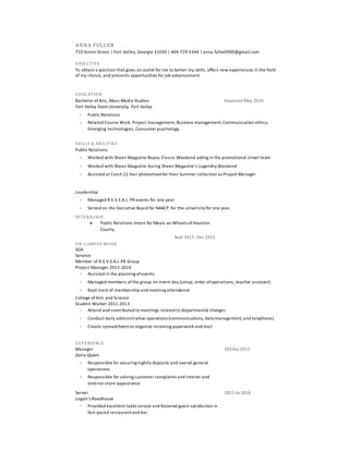 ANNA FULLER
710 Green Street | Fort Valley, Georgia 31030 | 404-729-5344 | anna.fuller0903@gmail.com
OBJECTIVE
To obtain a position that gives an outlet for me to better my skills, offers new experiences in the field
of my choice, and presents opportunities for job advancement.
EDUCATION
Bachelor ofArts, Mass Media Studies
Fort Valley State University, Fort Valley
Expected May 2016
 Public Relations
 Related Course Work: Project management, Business management,Communication ethics,
Emerging technologies, Consumer psychology
SKILLS & ABILITIES
Public Relations
 Worked with Sheen Magazine Bayou Classic Weekend aiding in the promotional street team
 Worked with Sheen Magazine during Sheen Magazine’s Legendry Weekend
 Assisted at Catch 22 Hair photoshootfor their Summer collection as Project Manager
Leadership
 Managed R.E.V.E.A.L PR events for one year
 Served on the Executive Board for NAACP for the university for one year
INTERNSHIP
 Public Relations Intern for Meals on Wheels ofHouston
County
Sept 2015-Dec 2015
ON-CAMPUS WORK
SGA
Senator
Member of R.E.V.E.A.L PR Group
Project Manager 2015-2016
 Assisted in the planning ofevents
 Managed members ofthe group on event day (setup, order ofoperations, teacher assistant)
 Kept track of membership and meeting attendance
College ofArts and Science
Student Worker 2011-2013
 Attend and contributed to meetings related to departmental changes
 Conduct daily administrative operations (communications, data management, and telephone).
 Create spreadsheets to organize incoming paperwork and mail
EXPERIENCE
Manager
Dairy Queen
2014to 2015
 Responsible for securing nightly deposits and overall general
operations
 Responsible for solving customer complaints and interior and
exterior store appearance
Server
Logan’s Roadhouse
2015 to 2016
 Provided excellent tableservice and fostered guest satisfaction in
fast-paced restaurantand bar.
 