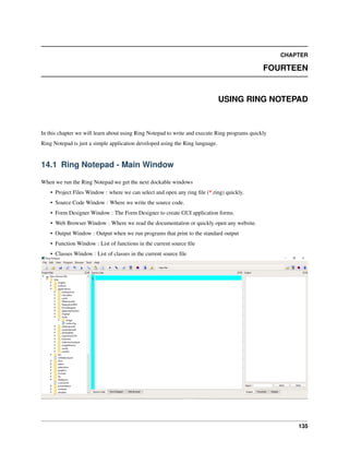 CHAPTER
FOURTEEN
USING RING NOTEPAD
In this chapter we will learn about using Ring Notepad to write and execute Ring programs quickly
Ring Notepad is just a simple application developed using the Ring language.
14.1 Ring Notepad - Main Window
When we run the Ring Notepad we get the next dockable windows
• Project Files Window : where we can select and open any ring ﬁle (*.ring) quickly.
• Source Code Window : Where we write the source code.
• Form Designer Window : The Form Designer to create GUI application forms.
• Web Browser Window : Where we read the documentation or quickly open any website.
• Output Window : Output when we run programs that print to the standard output
• Function Window : List of functions in the current source ﬁle
• Classes Window : List of classes in the current source ﬁle
135
 