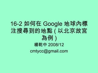 16-2 如何在 Google 地球內標注搜尋到的地點 ( 以北京故宮為例 ) 楊乾中 2008/12 [email_address] 