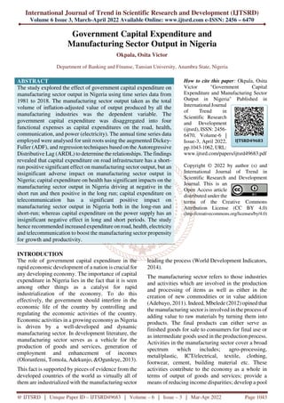 International Journal of Trend in Scientific Research and Development (IJTSRD)
Volume 6 Issue 3, March-April 2022 Available Online: www.ijtsrd.com e-ISSN: 2456 – 6470
@ IJTSRD | Unique Paper ID – IJTSRD49683 | Volume – 6 | Issue – 3 | Mar-Apr 2022 Page 1043
Government Capital Expenditure and
Manufacturing Sector Output in Nigeria
Okpala, Osita Victor
Department of Banking and Fínanse, Tansian University, Anambra State, Nigeria
ABSTRACT
The study explored the effect of government capital expenditure on
manufacturing sector output in Nigeria using time series data from
1981 to 2018. The manufacturing sector output taken as the total
volume of inflation-adjusted value of output produced by all the
manufacturing industries was the dependent variable. The
government capital expenditure was disaggregated into four
functional expenses as capital expenditures on the road, health,
communication, and power (electricity). The annual time series data
employed were analysed for unit roots using the augmented Dickey-
Fuller (ADF), and regression techniques based on the Autoregressive
Distributive Lag (ARDL) to determine the relationships. The findings
revealed that capital expenditure on road infrastructure has a short-
run positive significant effect on manufacturing sector output, but an
insignificant adverse impact on manufacturing sector output in
Nigeria; capital expenditure on health has significant impacts on the
manufacturing sector output in Nigeria driving at negative in the
short run and then positive in the long run; capital expenditure on
telecommunication has a significant positive impact on
manufacturing sector output in Nigeria both in the long-run and
short-run; whereas capital expenditure on the power supply has an
insignificant negative effect in long and short periods. The study
hence recommended increased expenditure on road, health, electricity
and telecommunication to boost the manufacturing sector propensity
for growth and productivity.
How to cite this paper: Okpala, Osita
Victor "Government Capital
Expenditure and Manufacturing Sector
Output in Nigeria" Published in
International Journal
of Trend in
Scientific Research
and Development
(ijtsrd), ISSN: 2456-
6470, Volume-6 |
Issue-3, April 2022,
pp.1043-1062, URL:
www.ijtsrd.com/papers/ijtsrd49683.pdf
Copyright © 2022 by author (s) and
International Journal of Trend in
Scientific Research and Development
Journal. This is an
Open Access article
distributed under the
terms of the Creative Commons
Attribution License (CC BY 4.0)
(http://creativecommons.org/licenses/by/4.0)
INTRODUCTION
The role of government capital expenditure in the
rapid economic development of a nation is crucial for
any developing economy. The importance of capital
expenditure in Nigeria lies in the fact that it is seen
among other things as a catalyst for rapid
industrialization of the economy. To do this
effectively, the government should interfere in the
economic life of the country by controlling and
regulating the economic activities of the country.
Economic activities in a growing economy as Nigeria
is driven by a well-developed and dynamic
manufacturing sector. In development literature, the
manufacturing sector serves as a vehicle for the
production of goods and services, generation of
employment and enhancement of incomes
(Olorunfemi, Tomola, Adekunjo, &Ogunleye, 2013).
This fact is supported by pieces of evidence from the
developed countries of the world as virtually all of
them are industrialized with the manufacturing sector
leading the process (World Development Indicators,
2014).
The manufacturing sector refers to those industries
and activities which are involved in the production
and processing of items as well as either in the
creation of new commodities or in value addition
(Adebayo, 2011). Indeed, Mbelede (2012) opined that
the manufacturing sector is involved in the process of
adding value to raw materials by turning them into
products. The final products can either serve as
finished goods for sale to consumers for final use or
as intermediate goods used in the production process.
Activities in the manufacturing sector cover a broad
spectrum which includes; agro-processing,
metal/plastic, ICT/electrical, textile, clothing,
footwear, cement, building material etc. These
activities contribute to the economy as a whole in
terms of output of goods and services; provide a
means of reducing income disparities; develop a pool
IJTSRD49683
 