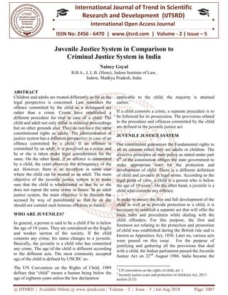 @ IJTSRD | Available Online @ www.ijtsrd.com
ISSN No: 2456
International
Research
Juvenile Justice System in Comparison to
Criminal Justice System in India
B.B.A.,
ABSTRACT
Children and adults are treated differently as far as the
legal perspective is concerned. Law considers the
offence committed by the child as a delinquent
rather than a crime. Courts have established a
different procedure for trial in case of
child and adult not only differ in criminal proceedings
but on other grounds also. They do not have the same
constitutional rights as adults. The administration of
justice system has a different perspective in case of an
offence committed by a child. If an offence is
committed by an adult, it is perceived as a crime and
he or she is taken under legal consideration for the
same. On the other hand, if an offence is committed
by a child, the court observes the delinquency of the
act. However, there is an exception in some case
where the child can be treated as an adult. The main
objective of the juvenile justice system is to make
sure that the child is rehabilitated so that he or she
does not repeat the same crime in future. In an adult
justice system, the main objective is to threaten the
accused by way of punishment so that he
should not commit such heinous offences in future.
WHO ARE JUVENILES?
In general, a person is said to be a child if he is below
the age of 18 years. They are considered as the fragile
and weaker section of the society. If the child
commits any crime, his status changes to
Basically, the juvenile is a child who has committed
any crime. The age of the child is different according
to the different acts. The most commonly accepted
age of the child is defined by UNCRC as
The UN Convention on the Rights of Child, 1989
defines that “child” means a human being below the
age of eighteen years unless the law declaration
@ IJTSRD | Available Online @ www.ijtsrd.com | Volume – 2 | Issue – 5 | Jul-Aug
ISSN No: 2456 - 6470 | www.ijtsrd.com | Volume
International Journal of Trend in Scientific
Research and Development (IJTSRD)
International Open Access Journal
Justice System in Comparison to
Criminal Justice System in India
Naincy Goyal
L.L.B. (Hons), Indore Institute of Law,
Indore, Madhya Pradesh, India
Children and adults are treated differently as far as the
legal perspective is concerned. Law considers the
delinquent act
rather than a crime. Courts have established a
different procedure for trial in case of a child. The
child and adult not only differ in criminal proceedings
but on other grounds also. They do not have the same
The administration of
justice system has a different perspective in case of an
offence committed by a child. If an offence is
committed by an adult, it is perceived as a crime and
he or she is taken under legal consideration for the
nd, if an offence is committed
by a child, the court observes the delinquency of the
act. However, there is an exception in some case
where the child can be treated as an adult. The main
objective of the juvenile justice system is to make
ld is rehabilitated so that he or she
does not repeat the same crime in future. In an adult
justice system, the main objective is to threaten the
that he or she
should not commit such heinous offences in future.
In general, a person is said to be a child if he is below
the age of 18 years. They are considered as the fragile
. If the child
commits any crime, his status changes to a juvenile.
is a child who has committed
is different according
to the different acts. The most commonly accepted
is defined by UNCRC as-
Convention on the Rights of Child, 1989
defines that “child” means a human being below the
eighteen years unless the law declaration
applicable to the child, the
earlier.1
If a child commits a crime, a separate procedure is to
be followed for its prosecution. The provisions related
to the procedure and offences committed by
are defined in the juvenile justice act.
JUVENILE JUSTICE SYSTEM
Our constitution guarantees the Fundamental rights to
all its citizens either they are adults or children.
directive principles of state policy as stated under part
4th
of the constitution obliges the state government to
make appropriate laws for the pr
development of child. There is a different definition
of child and juvenile in legal terms. According to the
legal point of view, a child is a person who is below
the age of 18 years2
. On the other hand, a juvenile is a
child who commits any offence.
In order to ensure the free and full development of
child as well as to provide protection to
necessary to establish a separate act that will offer the
basic rules and procedures while dealing with the
child offenders. For this purpose,
foremost act relating to the protection and promotion
of child was established during the British rule and is
known as Apprentice Act, 1850. Later on, various acts
were passed on this issue. For the purpose of
justifying and gathering all th
with a child, the Indian parliament passed the Juvenile
Justice Act on 22nd
August 1986. India became
1
UN convention on the rights of child, art. 1.
2
Juvenile justice (care and protection of children) Act, 2015
section 2(12).
2018 Page: 1007
6470 | www.ijtsrd.com | Volume - 2 | Issue – 5
Scientific
(IJTSRD)
International Open Access Journal
Justice System in Comparison to
the majority is attained
If a child commits a crime, a separate procedure is to
be followed for its prosecution. The provisions related
to the procedure and offences committed by the child
are defined in the juvenile justice act.
JUVENILE JUSTICE SYSTEM
es the Fundamental rights to
all its citizens either they are adults or children. The
directive principles of state policy as stated under part
of the constitution obliges the state government to
make appropriate laws for the protection and
There is a different definition
of child and juvenile in legal terms. According to the
is a person who is below
. On the other hand, a juvenile is a
child who commits any offence.
In order to ensure the free and full development of the
as well as to provide protection to a child, it is
necessary to establish a separate act that will offer the
basic rules and procedures while dealing with the
child offenders. For this purpose, the first and
foremost act relating to the protection and promotion
of child was established during the British rule and is
known as Apprentice Act, 1850. Later on, various acts
were passed on this issue. For the purpose of
justifying and gathering all the provisions that deal
, the Indian parliament passed the Juvenile
1986. India became the
rights of child, art. 1.
uvenile justice (care and protection of children) Act, 2015.
 