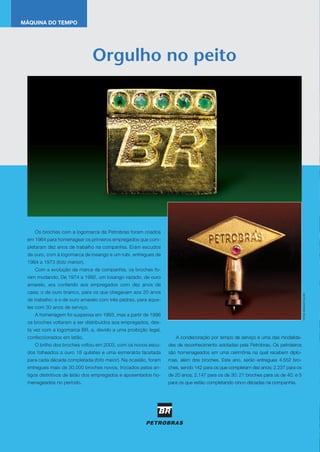 Os broches com a logomarca da Petrobras foram criados
em 1964 para homenagear os primeiros empregados que com-
pletaram dez anos de trabalho na companhia. Eram escudos
de ouro, com a logomarca de losango e um rubi, entregues de
1964 a 1973 (foto menor).
Com a evolução da marca da companhia, os broches fo-
ram mudando. De 1974 a 1992, um losango vazado, de ouro
amarelo, era conferido aos empregados com dez anos de
casa; o de ouro branco, para os que chegavam aos 20 anos
de trabalho; e o de ouro amarelo com três pedras, para aque-
les com 30 anos de serviço.
A homenagem foi suspensa em 1993, mas a partir de 1996
os broches voltaram a ser distribuídos aos empregados, des-
ta vez com a logomarca BR, e, devido a uma proibição legal,
confeccionados em latão.
O brilho dos broches voltou em 2003, com os novos escu-
dos folheados a ouro 18 quilates e uma esmeralda facetada
para cada década completada (foto maior). Na ocasião, foram
entregues mais de 30.000 broches novos, trocados pelos an-
tigos distintivos de latão dos empregados e aposentados ho-
menageados no período.
A condecoração por tempo de serviço é uma das modalida-
des de reconhecimento adotadas pela Petrobras. Os petroleiros
são homenageados em uma cerimônia na qual recebem diplo-
mas, além dos broches. Este ano, serão entregues 4.552 bro-
ches, sendo 142 para os que completam dez anos; 2.237 para os
de 20 anos; 2.147 para os de 30; 21 broches para os de 40; e 5
para os que estão completando cinco décadas na companhia.
Orgulho no peito
MÁQUINA DO TEMPO
FOTOS:GERALDOFALCÃO
Ampliação do Cenpes (foto) e parcerias da Petrobras com
universidades e centros de pesquisa levam o Brasil a ter um dos
melhores parques experimentais do mundo na área de energia
Ampliação do Cenpes (foto) e parcerias da Petrobras com
universidades e centros de pesquisa levam o Brasil a ter um dos
O VALOR DA
tecnologiaANO16NO
161OUTUBRO2010
 