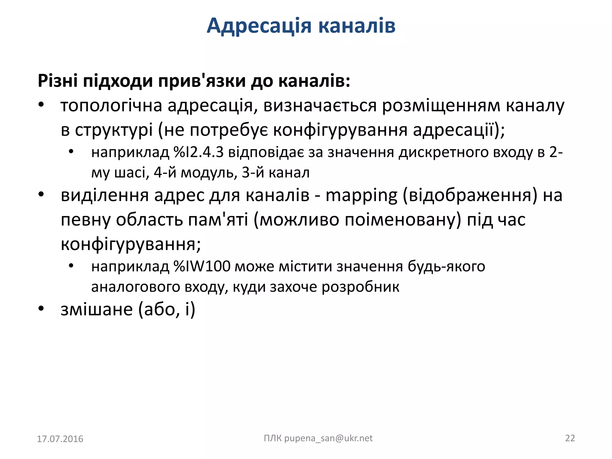 Адресація каналів
17.07.2016 ПЛК pupena_san@ukr.net 22
Різні підходи прив'язки до каналів:
• топологічна адресація, визначається розміщенням каналу
в структурі (не потребує конфігурування адресації);
• наприклад %I2.4.3 відповідає за значення дискретного входу в 2-
му шасі, 4-й модуль, 3-й канал
• виділення адрес для каналів - mapping (відображення) на
певну область пам'яті (можливо поіменовану) під час
конфігурування;
• наприклад %IW100 може містити значення будь-якого
аналогового входу, куди захоче розробник
• змішане (або, і)
 