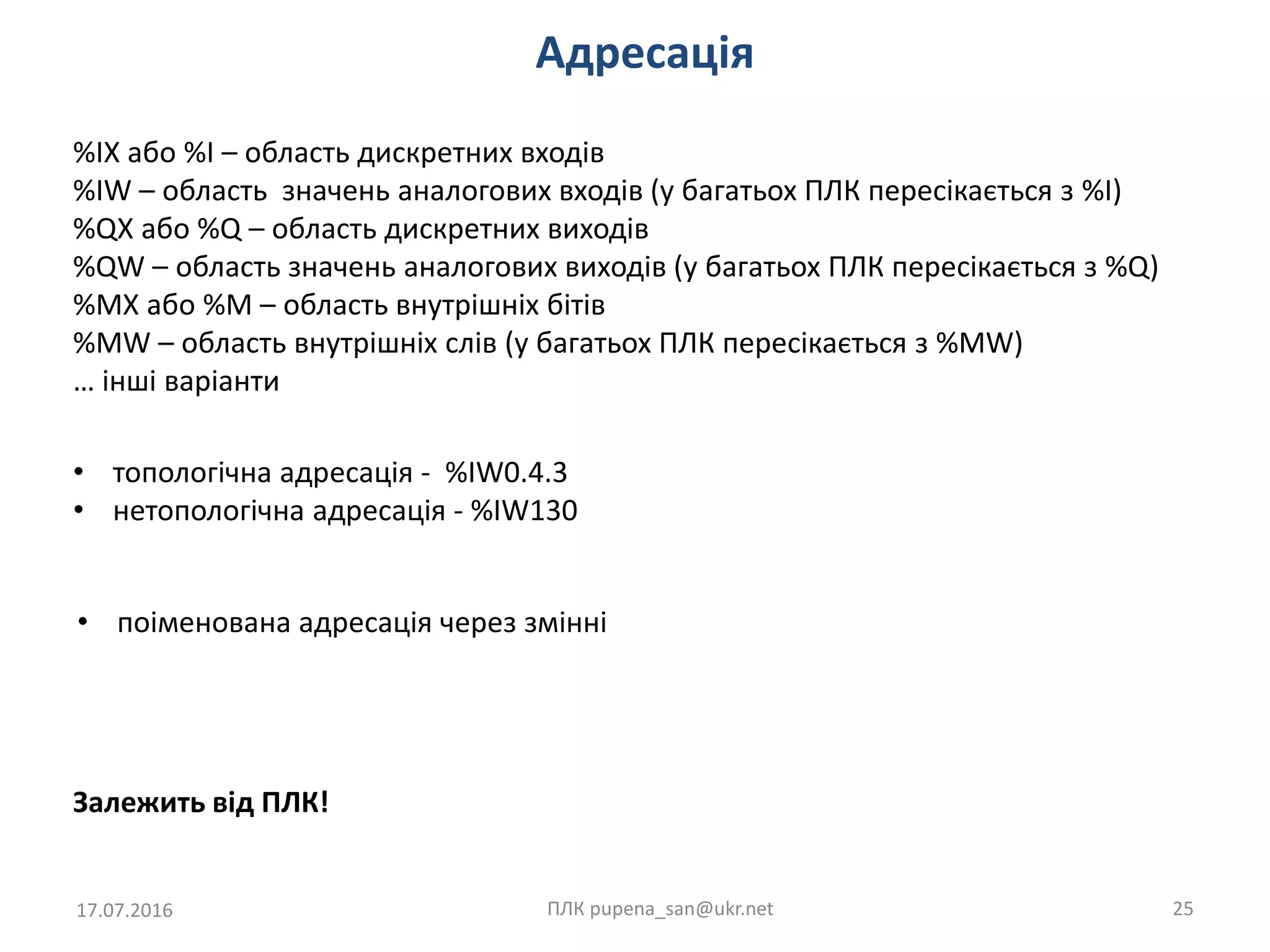 Адресація
17.07.2016 ПЛК pupena_san@ukr.net 25
Залежить від ПЛК!
%IX або %I – область дискретних входів
%IW – область значень аналогових входів (у багатьох ПЛК пересікається з %I)
%QX або %Q – область дискретних виходів
%QW – область значень аналогових виходів (у багатьох ПЛК пересікається з %Q)
%MX або %M – область внутрішніх бітів
%MW – область внутрішніх слів (у багатьох ПЛК пересікається з %MW)
… інші варіанти
• топологічна адресація - %IW0.4.3
• нетопологічна адресація - %IW130
• поіменована адресація через змінні
 