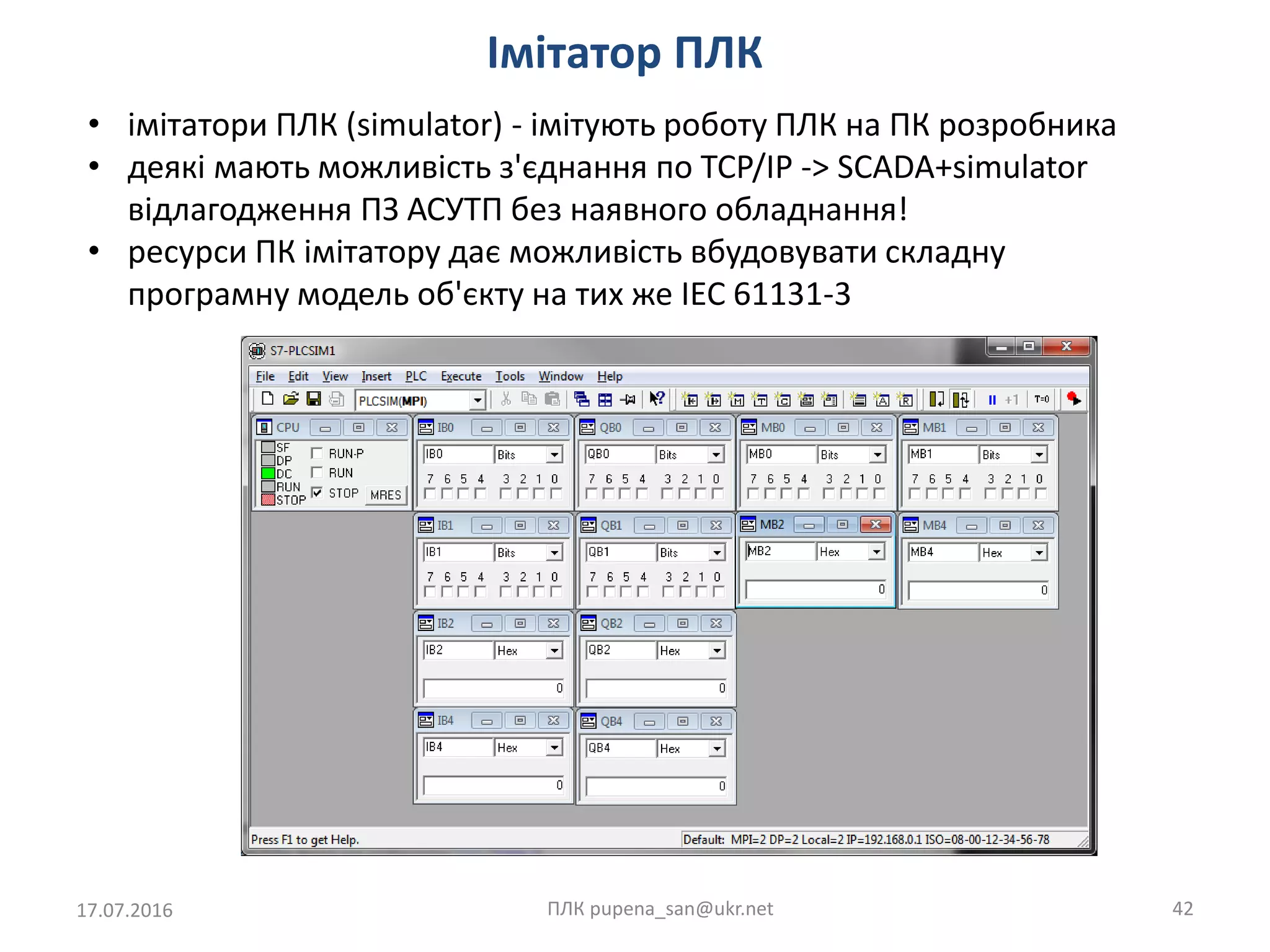 Імітатор ПЛК
17.07.2016 ПЛК pupena_san@ukr.net 42
• імітатори ПЛК (simulator) - імітують роботу ПЛК на ПК розробника
• деякі мають можливість з'єднання по TCP/IP -> SCADA+simulator
відлагодження ПЗ АСУТП без наявного обладнання!
• ресурси ПК імітатору дає можливість вбудовувати складну
програмну модель об'єкту на тих же IEC 61131-3
 
