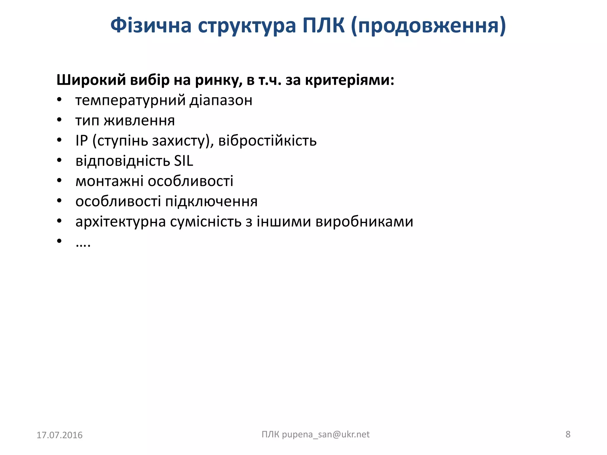 Фізична структура ПЛК (продовження)
17.07.2016 ПЛК pupena_san@ukr.net 8
Широкий вибір на ринку, в т.ч. за критеріями:
• температурний діапазон
• тип живлення
• IP (ступінь захисту), вібростійкість
• відповідність SIL
• монтажні особливості
• особливості підключення
• архітектурна сумісність з іншими виробниками
• ….
 