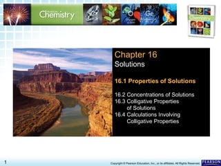 16.1 Properties of Solutions >
1 Copyright © Pearson Education, Inc., or its affiliates. All Rights Reserved.
Chapter 16
Solutions
16.1 Properties of Solutions
16.2 Concentrations of Solutions
16.3 Colligative Properties
of Solutions
16.4 Calculations Involving
Colligative Properties
 