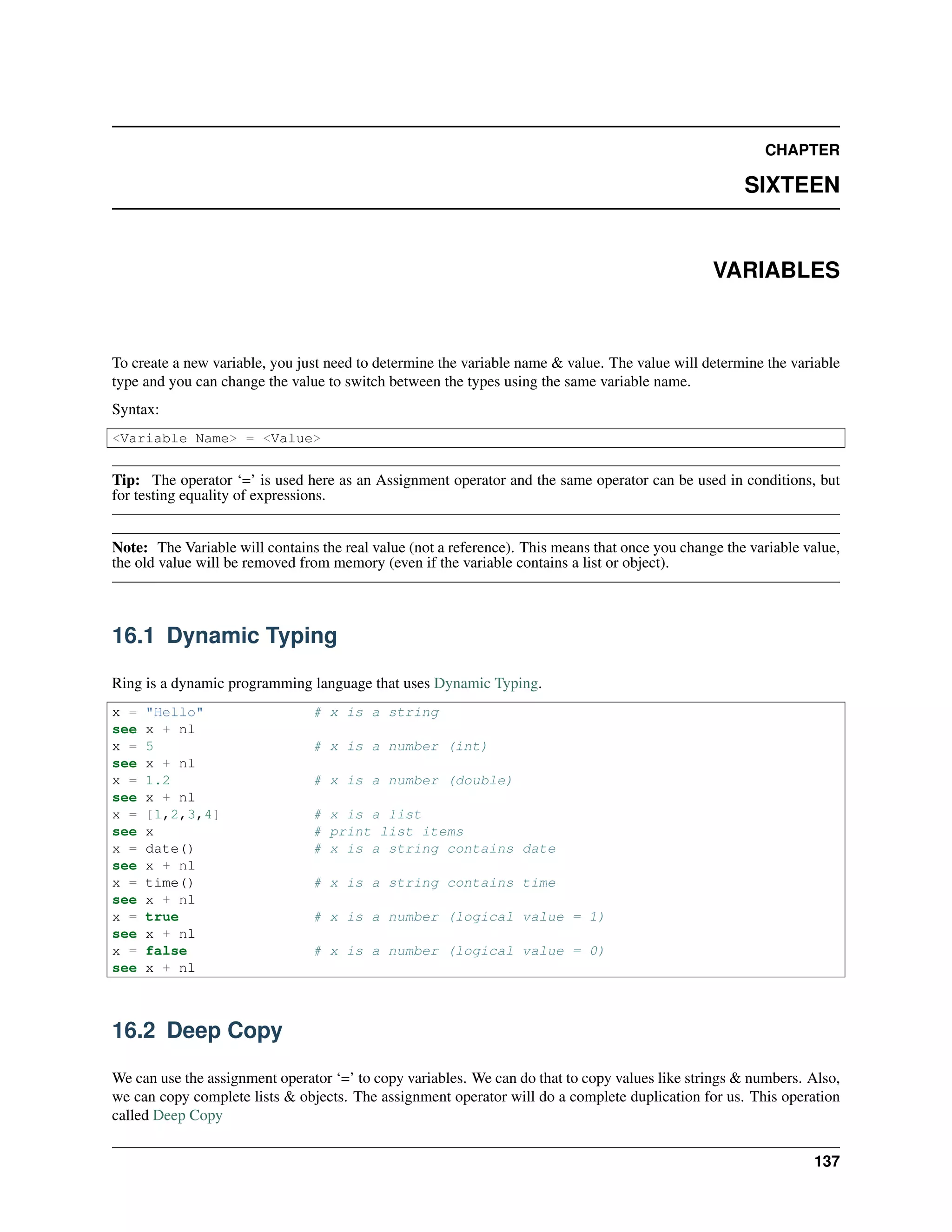 CHAPTER
SIXTEEN
VARIABLES
To create a new variable, you just need to determine the variable name & value. The value will determine the variable
type and you can change the value to switch between the types using the same variable name.
Syntax:
<Variable Name> = <Value>
Tip: The operator ‘=’ is used here as an Assignment operator and the same operator can be used in conditions, but
for testing equality of expressions.
Note: The Variable will contains the real value (not a reference). This means that once you change the variable value,
the old value will be removed from memory (even if the variable contains a list or object).
16.1 Dynamic Typing
Ring is a dynamic programming language that uses Dynamic Typing.
x = "Hello" # x is a string
see x + nl
x = 5 # x is a number (int)
see x + nl
x = 1.2 # x is a number (double)
see x + nl
x = [1,2,3,4] # x is a list
see x # print list items
x = date() # x is a string contains date
see x + nl
x = time() # x is a string contains time
see x + nl
x = true # x is a number (logical value = 1)
see x + nl
x = false # x is a number (logical value = 0)
see x + nl
16.2 Deep Copy
We can use the assignment operator ‘=’ to copy variables. We can do that to copy values like strings & numbers. Also,
we can copy complete lists & objects. The assignment operator will do a complete duplication for us. This operation
called Deep Copy
137
 