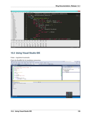 Ring Documentation, Release 1.5.1
15.5 Using Visual Studio IDE
Folder : ring/editor/visualstudio
Check the ReadMe ﬁle for installation instructions.
15.5. Using Visual Studio IDE 135
 