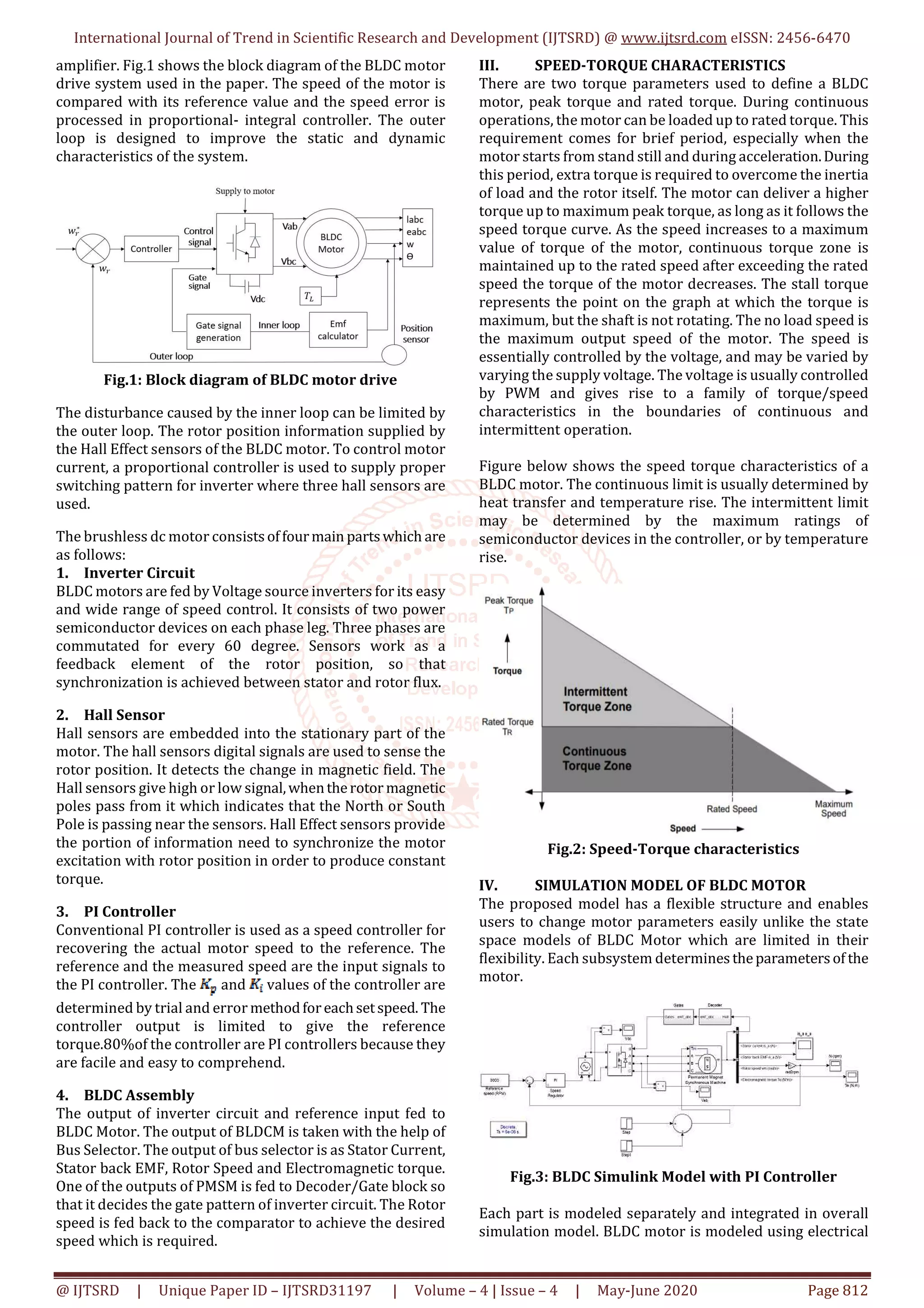 International Journal of Trend in Scientific Research and Development (IJTSRD) @ www.ijtsrd.com eISSN: 2456-6470
@ IJTSRD | Unique Paper ID – IJTSRD31197 | Volume – 4 | Issue – 4 | May-June 2020 Page 812
amplifier. Fig.1 shows the block diagram of the BLDC motor
drive system used in the paper. The speed of the motor is
compared with its reference value and the speed error is
processed in proportional- integral controller. The outer
loop is designed to improve the static and dynamic
characteristics of the system.
Fig.1: Block diagram of BLDC motor drive
The disturbance caused by the inner loop can be limited by
the outer loop. The rotor position information supplied by
the Hall Effect sensors of the BLDC motor. To control motor
current, a proportional controller is used to supply proper
switching pattern for inverter where three hall sensors are
used.
The brushless dc motor consistsoffourmain partswhich are
as follows:
1. Inverter Circuit
BLDC motors are fed by Voltage source inverters for its easy
and wide range of speed control. It consists of two power
semiconductor devices on each phase leg. Three phases are
commutated for every 60 degree. Sensors work as a
feedback element of the rotor position, so that
synchronization is achieved between stator and rotor flux.
2. Hall Sensor
Hall sensors are embedded into the stationary part of the
motor. The hall sensors digital signals are used to sense the
rotor position. It detects the change in magnetic field. The
Hall sensors give high or low signal,whentherotor magnetic
poles pass from it which indicates that the North or South
Pole is passing near the sensors. Hall Effect sensors provide
the portion of information need to synchronize the motor
excitation with rotor position in order to produce constant
torque.
3. PI Controller
Conventional PI controller is used as a speed controller for
recovering the actual motor speed to the reference. The
reference and the measured speed are the input signals to
the PI controller. The and values of the controller are
determined by trial and error methodforeachsetspeed. The
controller output is limited to give the reference
torque.80%of the controller are PI controllers because they
are facile and easy to comprehend.
4. BLDC Assembly
The output of inverter circuit and reference input fed to
BLDC Motor. The output of BLDCM is taken with the help of
Bus Selector. The output of bus selector is as Stator Current,
Stator back EMF, Rotor Speed and Electromagnetic torque.
One of the outputs of PMSM is fed to Decoder/Gate block so
that it decides the gate pattern of inverter circuit. The Rotor
speed is fed back to the comparator to achieve the desired
speed which is required.
III. SPEED-TORQUE CHARACTERISTICS
There are two torque parameters used to define a BLDC
motor, peak torque and rated torque. During continuous
operations, the motor can be loaded up to rated torque. This
requirement comes for brief period, especially when the
motor starts from stand still and during acceleration.During
this period, extra torque is required to overcome the inertia
of load and the rotor itself. The motor can deliver a higher
torque up to maximum peak torque, as long as it follows the
speed torque curve. As the speed increases to a maximum
value of torque of the motor, continuous torque zone is
maintained up to the rated speed after exceeding the rated
speed the torque of the motor decreases. The stall torque
represents the point on the graph at which the torque is
maximum, but the shaft is not rotating. The no load speed is
the maximum output speed of the motor. The speed is
essentially controlled by the voltage, and may be varied by
varying the supply voltage. The voltage is usually controlled
by PWM and gives rise to a family of torque/speed
characteristics in the boundaries of continuous and
intermittent operation.
Figure below shows the speed torque characteristics of a
BLDC motor. The continuous limit is usually determined by
heat transfer and temperature rise. The intermittent limit
may be determined by the maximum ratings of
semiconductor devices in the controller, or by temperature
rise.
Fig.2: Speed-Torque characteristics
IV. SIMULATION MODEL OF BLDC MOTOR
The proposed model has a flexible structure and enables
users to change motor parameters easily unlike the state
space models of BLDC Motor which are limited in their
flexibility. Each subsystem determinestheparametersof the
motor.
Fig.3: BLDC Simulink Model with PI Controller
Each part is modeled separately and integrated in overall
simulation model. BLDC motor is modeled using electrical
 