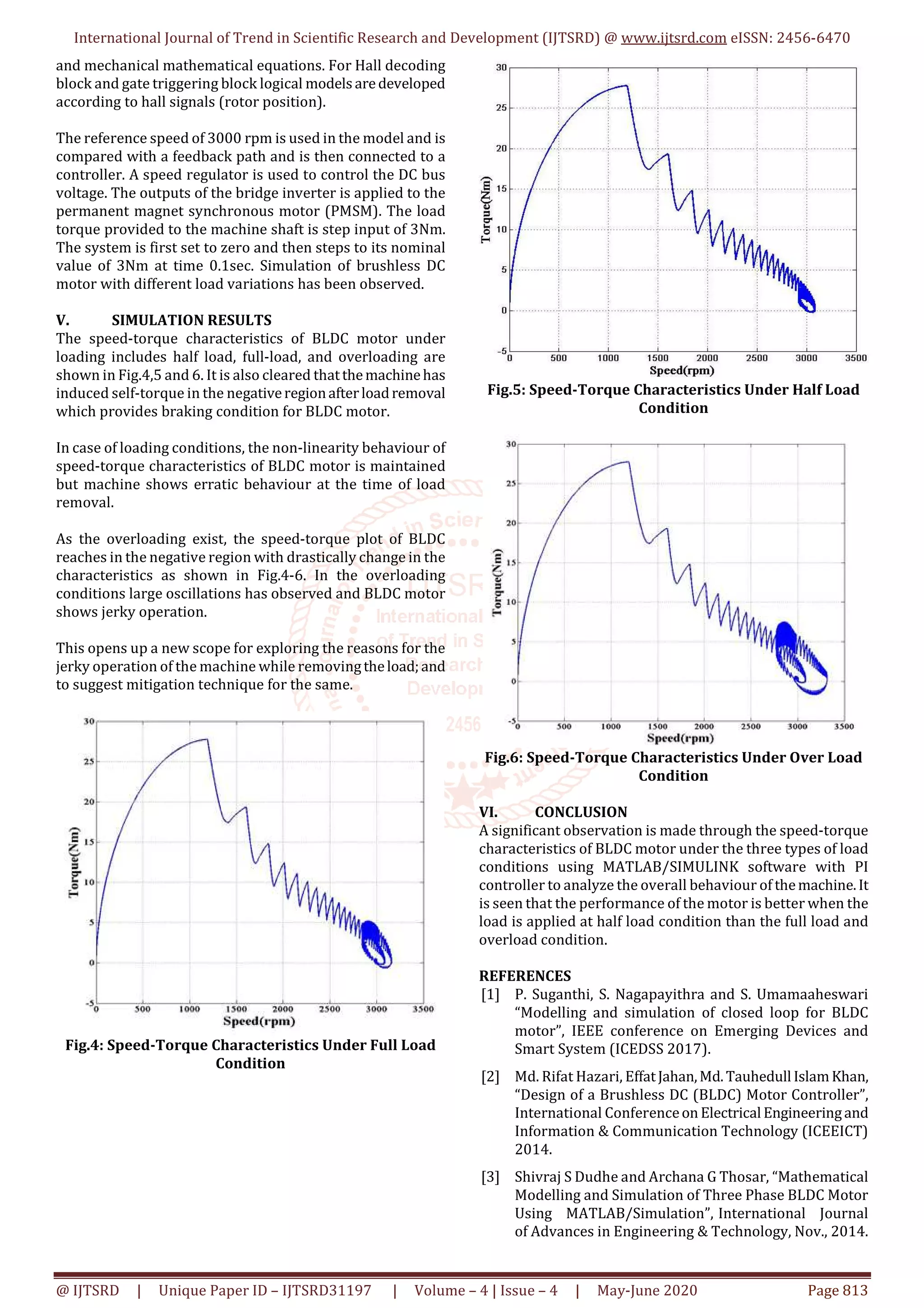 International Journal of Trend in Scientific Research and Development (IJTSRD) @ www.ijtsrd.com eISSN: 2456-6470
@ IJTSRD | Unique Paper ID – IJTSRD31197 | Volume – 4 | Issue – 4 | May-June 2020 Page 813
and mechanical mathematical equations. For Hall decoding
block and gate triggering block logical modelsaredeveloped
according to hall signals (rotor position).
The reference speed of 3000 rpm is used in the model and is
compared with a feedback path and is then connected to a
controller. A speed regulator is used to control the DC bus
voltage. The outputs of the bridge inverter is applied to the
permanent magnet synchronous motor (PMSM). The load
torque provided to the machine shaft is step input of 3Nm.
The system is first set to zero and then steps to its nominal
value of 3Nm at time 0.1sec. Simulation of brushless DC
motor with different load variations has been observed.
V. SIMULATION RESULTS
The speed-torque characteristics of BLDC motor under
loading includes half load, full-load, and overloading are
shown in Fig.4,5 and 6. It is also cleared thatthemachinehas
induced self-torque in the negativeregionafterloadremoval
which provides braking condition for BLDC motor.
In case of loading conditions, the non-linearity behaviour of
speed-torque characteristics of BLDC motor is maintained
but machine shows erratic behaviour at the time of load
removal.
As the overloading exist, the speed-torque plot of BLDC
reaches in the negative region with drastically change in the
characteristics as shown in Fig.4-6. In the overloading
conditions large oscillations has observed and BLDC motor
shows jerky operation.
This opens up a new scope for exploring the reasons for the
jerky operation of the machine while removingtheload;and
to suggest mitigation technique for the same.
Fig.4: Speed-Torque Characteristics Under Full Load
Condition
Fig.5: Speed-Torque Characteristics Under Half Load
Condition
Fig.6: Speed-Torque Characteristics Under Over Load
Condition
VI. CONCLUSION
A significant observation is made through the speed-torque
characteristics of BLDC motor under the three types of load
conditions using MATLAB/SIMULINK software with PI
controller to analyze the overall behaviour of themachine.It
is seen that the performance of the motor is better when the
load is applied at half load condition than the full load and
overload condition.
REFERENCES
[1] P. Suganthi, S. Nagapayithra and S. Umamaaheswari
“Modelling and simulation of closed loop for BLDC
motor”, IEEE conference on Emerging Devices and
Smart System (ICEDSS 2017).
[2] Md. Rifat Hazari, EffatJahan,Md.Tauhedull IslamKhan,
“Design of a Brushless DC (BLDC) Motor Controller”,
International Conferenceon Electrical Engineeringand
Information & Communication Technology (ICEEICT)
2014.
[3] Shivraj S Dudhe and Archana G Thosar, “Mathematical
Modelling and Simulation of Three Phase BLDC Motor
Using MATLAB/Simulation”, International Journal
of Advances in Engineering & Technology, Nov., 2014.
 