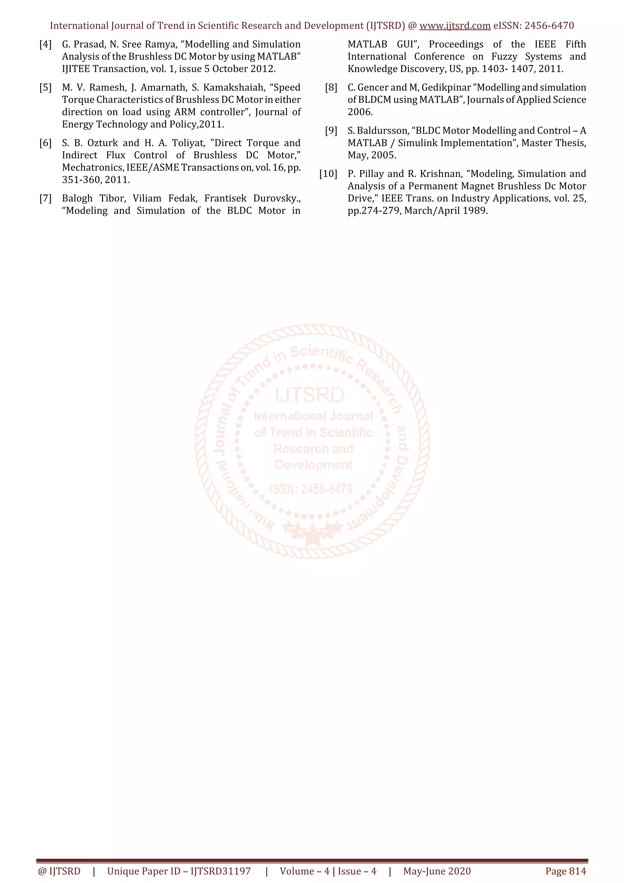 International Journal of Trend in Scientific Research and Development (IJTSRD) @ www.ijtsrd.com eISSN: 2456-6470
@ IJTSRD | Unique Paper ID – IJTSRD31197 | Volume – 4 | Issue – 4 | May-June 2020 Page 814
[4] G. Prasad, N. Sree Ramya, “Modelling and Simulation
Analysis of the Brushless DC Motor by using MATLAB”
IJITEE Transaction, vol. 1, issue 5 October 2012.
[5] M. V. Ramesh, J. Amarnath, S. Kamakshaiah, “Speed
Torque Characteristics of Brushless DC Motorineither
direction on load using ARM controller”, Journal of
Energy Technology and Policy,2011.
[6] S. B. Ozturk and H. A. Toliyat, "Direct Torque and
Indirect Flux Control of Brushless DC Motor,"
Mechatronics, IEEE/ASME Transactionson,vol.16,pp.
351-360, 2011.
[7] Balogh Tibor, Viliam Fedak, Frantisek Durovsky.,
“Modeling and Simulation of the BLDC Motor in
MATLAB GUI”, Proceedings of the IEEE Fifth
International Conference on Fuzzy Systems and
Knowledge Discovery, US, pp. 1403- 1407, 2011.
[8] C. Gencer and M, Gedikpinar “Modellingandsimulation
of BLDCM using MATLAB”, Journals of Applied Science
2006.
[9] S. Baldursson, “BLDC Motor Modelling and Control – A
MATLAB / Simulink Implementation”, Master Thesis,
May, 2005.
[10] P. Pillay and R. Krishnan, “Modeling, Simulation and
Analysis of a Permanent Magnet Brushless Dc Motor
Drive," IEEE Trans. on Industry Applications, vol. 25,
pp.274-279, March/April 1989.
 