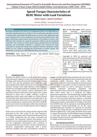 International Journal of Trend in Scientific Research and Development (IJTSRD)
Volume 4 Issue 4, June 2020 Available Online: www.ijtsrd.com e-ISSN: 2456 – 6470
@ IJTSRD | Unique Paper ID – IJTSRD31197 | Volume – 4 | Issue – 4 | May-June 2020 Page 811
Speed-Torque Characteristics of
BLDC Motor with Load Variations
Ishita Gupta1, Akash Varshney2
1Scholar (PS&C), 2Assistant Professor,
1,2Department of Electrical Engineering, Babu Banarasi Das University, Lucknow, Uttar Pradesh, India
ABSTRACT
Nowadays, Brushless DC motors are in high demand due to its high efficiency
and other significant features. As there is no use of brushes, this type ofmotor
is having many advantages like high torque to inertia ratio, high speed, and
power density and low cost compared to conventional brushed motors. This
paper determines speed-torque characteristics of brushless dc motor with
different load variation by using the proposed method and the developed
controller. The variation in motor speed-torque characteristics for half load,
full-load, and overloading condition is analyzed. This research has been
conducted to analyze the model and compared with the simulation results
which are very useful in studying the performance of motor system. The
simulation is carried out in MATLAB/Simulink environment.
KEYWORDS: BLDC Motor; PI Controller; Hall Sensors; Speed Torque
Characteristics; MATLAB/SIMULINK
How to cite this paper: Ishita Gupta |
Akash Varshney "Speed-Torque
Characteristics of BLDC Motor with Load
Variations"
Published in
International Journal
of Trend in Scientific
Research and
Development
(ijtsrd), ISSN: 2456-
6470, Volume-4 |
Issue-4, June 2020, pp.811-814, URL:
www.ijtsrd.com/papers/ijtsrd31197.pdf
Copyright © 2020 by author(s) and
International Journal ofTrendinScientific
Research and Development Journal. This
is an Open Access article distributed
under the terms of
the Creative
CommonsAttribution
License (CC BY 4.0)
(http://creativecommons.org/licenses/by
/4.0)
I. INTRODUCTION
Brushless DC (BLDC) motor is an AC synchronous motor
with permanent magnets on the rotor (moving part) and
windings on the stator (fix part). Permanent magnets create
the rotor flux and the energized stator windings create
electromagnet poles. BLDC drives have received significant
attention, owing to their high efficiency, electromagnetic
interference and high mechanical reliability, fast response,
weight, precise and accurate control, maintenance free
operation, brushes construction and reduced size, torque
delivered to motor size is higher making it useful in
applications where space and weight are critical, thermal
overload and under load protection is provided due to the
absence of brushes. These motors are very popularina wide
variety of applications compared with a DC motor; theBLDC
motor uses an electric commutator ratherthana mechanical
commutator so it is more reliable than the rotor’s magnetic
flux.
BLDC motor is driven by DC voltage and the magnetic field
generated by the rotor rotate at the same frequency.
According to the shape of their induced electromotive force
it is further categorized into two types: sinusoidal and
trapezoidal. The sinusoidal induced electromotive force
waveform is associated with permanent synchronousmotor
and the trapezoidal electromotive force waveform is
associated with this type of motor. Forced commutation is,
therefore, implemented electronically with a power
electronic amplifier that uses semiconductor switches to
change current in the windings situated on the rotor.Insuch
an arrangement, the magnets rotate continuously while the
conductors remain stationary. These motors either
incorporates internal or external positiontosensetheactual
rotor position or its position can also be detected without
sensors. BLDC motor are used in Aerospace, Consumer,
Medical, Industrial Automation equipment and
Instrumentation. These motors have many advantages over
other motor drives and it is preferred for higher
performance operations. The abrupt changeinspeedorload
affects the performance of motor drive. But BLDC motor
drive, as it has non-linear behaviour requires a controlled
input so as to achieve the better performance. An accurate
mathematical model is required for the design of controllers
for the BLDC motor drives, simulation, controlling methods
and parameter tuning methodology etc. For the same,
modified/improved controller are required. PI controller
provides easy tuning and thus is preferred in most of the
industrial applications. In this paper the BLDC motor speed
vs. torque characteristicsfor threedifferenttypesofloadings
i.e. half load, full-load, and overloading conditions are
presented. Simulation results usingMATLABareestablished
to validate system performances.
II. SYSTEM DEVELOPMENT
BLDC motors are also known as electronically commutated
motors which are powered by direct-current(DC)electricity
and commutation is controlled electronically by the drive
IJTSRD31197
 