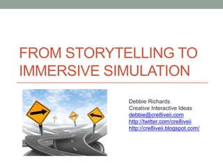 FROM STORYTELLING TO
IMMERSIVE SIMULATION
            Debbie Richards
            Creative Interactive Ideas
            debbie@cre8iveii.com
            http://twitter.com/cre8iveii
            http://cre8iveii.blogspot.com/
 