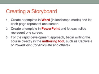 Creating a Storyboard
1. Create a template in Word (in landscape mode) and let
   each page represent one screen.
2. Create a template in PowerPoint and let each slide
   represent one screen.
3. For the rapid development approach, begin writing the
   course directly in the authoring tool, such as Captivate
   or PowerPoint (for Articulate and others).
 