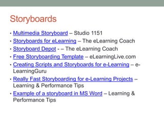 Storyboards
• Multimedia Storyboard – Studio 1151
• Storyboards for eLearning – The eLearning Coach
• Storyboard Depot - – The eLearning Coach
• Free Storyboarding Template – eLearningLive.com
• Creating Scripts and Storyboards for e-Learning – e-
  LearningGuru
• Really Fast Storyboarding for e-Learning Projects –
  Learning & Performance Tips
• Example of a storyboard in MS Word – Learning &
  Performance Tips
 