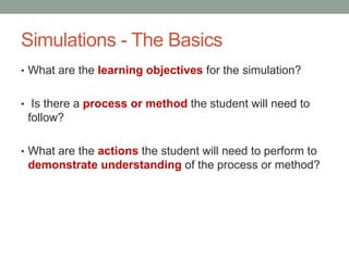 Simulations - The Basics
• What are the learning objectives for the simulation?


• Is there a process or method the student will need to
 follow?

• What are the actions the student will need to perform to
 demonstrate understanding of the process or method?
 