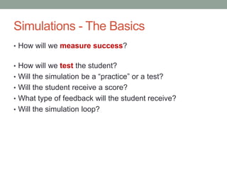 Simulations - The Basics
• How will we measure success?


• How will we test the student?
• Will the simulation be a “practice” or a test?
• Will the student receive a score?
• What type of feedback will the student receive?
• Will the simulation loop?
 
