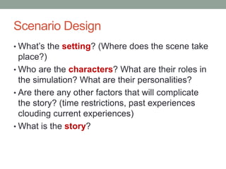 Scenario Design
• What’s the setting? (Where does the scene take
  place?)
• Who are the characters? What are their roles in
  the simulation? What are their personalities?
• Are there any other factors that will complicate
  the story? (time restrictions, past experiences
  clouding current experiences)
• What is the story?
 