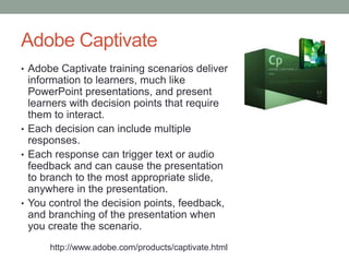 Adobe Captivate
• Adobe Captivate training scenarios deliver
  information to learners, much like
  PowerPoint presentations, and present
  learners with decision points that require
  them to interact.
• Each decision can include multiple
  responses.
• Each response can trigger text or audio
  feedback and can cause the presentation
  to branch to the most appropriate slide,
  anywhere in the presentation.
• You control the decision points, feedback,
  and branching of the presentation when
  you create the scenario.
      http://www.adobe.com/products/captivate.html
 