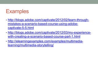 Examples
• http://blogs.adobe.com/captivate/2012/02/learn-through-
  mistakes-a-scenario-based-course-using-adobe-
  captivate-5-5.html
• http://blogs.adobe.com/captivate/2012/03/my-experience-
  with-creating-a-scenario-based-course-part-1.html
• http://elearningexamples.com/examples/multimedia-
  learning/multimedia-storytelling/
 