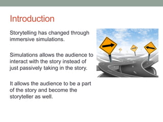 Introduction
Storytelling has changed through
immersive simulations.

Simulations allows the audience to
interact with the story instead of
just passively taking in the story.

It allows the audience to be a part
of the story and become the
storyteller as well.
 