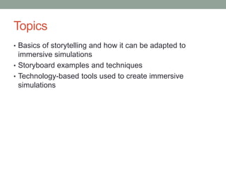Topics
• Basics of storytelling and how it can be adapted to
  immersive simulations
• Storyboard examples and techniques
• Technology-based tools used to create immersive
  simulations
 