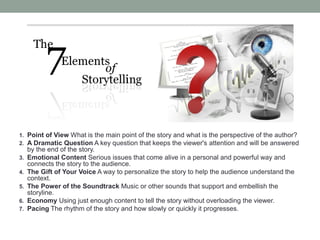 1. Point of View What is the main point of the story and what is the perspective of the author?
2. A Dramatic Question A key question that keeps the viewer's attention and will be answered
     by the end of the story.
3.   Emotional Content Serious issues that come alive in a personal and powerful way and
     connects the story to the audience.
4.   The Gift of Your Voice A way to personalize the story to help the audience understand the
     context.
5.   The Power of the Soundtrack Music or other sounds that support and embellish the
     storyline.
6.   Economy Using just enough content to tell the story without overloading the viewer.
7.   Pacing The rhythm of the story and how slowly or quickly it progresses.
 