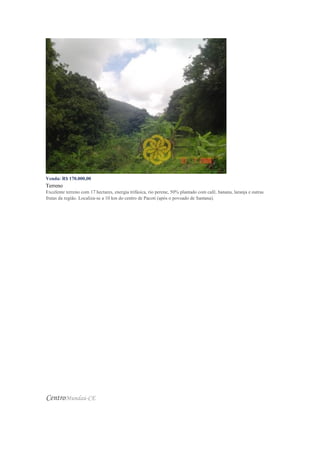 Venda: R$ 170.000,00
Terreno
Excelente terreno com 17 hectares, energia trifásica, rio perene, 50% plantado com café, banana, laranja e outras
frutas da região. Localiza-se a 10 km do centro de Pacoti (após o povoado de Santana).
CentroMundaú-CE
 