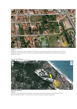 Venda: R$ 180.000,00
Terreno
Imperdível!!! Maravilhoso terreno, medindo 18 X 40, plano, alto, murado, posição norte e fácil acesso no melhor do
Mondubim. Perfeita opção para construção de imóveis perfil Minha Casa Minha Vida de até R$170mil. Ligue agora e
agende sua visita!!!
Porto das DunasAquiraz-CE
Venda: R$ 182.000,00
Terreno
ESPETACULAR TERRENO NA PRAINHA. Todo murado com portão de alumínio, 20m de frente por 70m de
fundos, totalizando 1.400 m². No alto do morro, cercado de mansões, totalmente regularizado.
 
